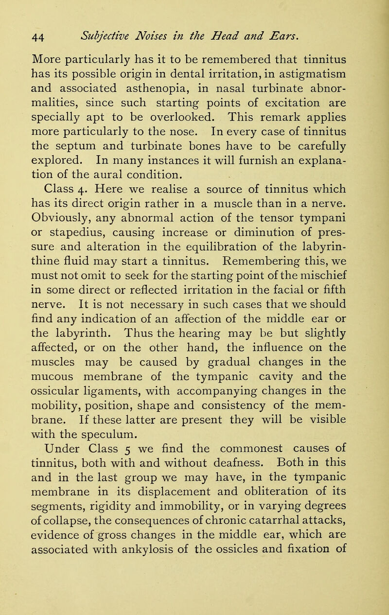 More particularly has it to be remembered that tinnitus has its possible origin in dental irritation, in astigmatism and associated asthenopia, in nasal turbinate abnor- malities, since such starting points of excitation are specially apt to be overlooked. This remark applies more particularly to the nose. In every case of tinnitus the septum and turbinate bones have to be carefully explored. In many instances it will furnish an explana- tion of the aural condition. Class 4. Here we realise a source of tinnitus which has its direct origin rather in a muscle than in a nerve. Obviously, any abnormal action of the tensor tympani or stapedius, causing increase or diminution of pres- sure and alteration in the equilibration of the labyrin- thine fluid may start a tinnitus. Remembering this, we must not omit to seek for the starting point of the mischief in some direct or reflected irritation in the facial or fifth nerve. It is not necessary in such cases that we should find any indication of an affection of the middle ear or the labyrinth. Thus the hearing may be but slightly affected, or on the other hand, the influence on the muscles may be caused by gradual changes in the mucous membrane of the tympanic cavity and the ossicular ligaments, with accompanying changes in the mobility, position, shape and consistency of the mem- brane. If these latter are present they will be visible with the speculum. Under Class 5 we find the commonest causes of tinnitus, both with and without deafness. Both in this and in the last group we may have, in the tympanic membrane in its displacement and obliteration of its segments, rigidity and immobility, or in varying degrees of collapse, the consequences of chronic catarrhal attacks, evidence of gross changes in the middle ear, which are associated with ankylosis of the ossicles and fixation of