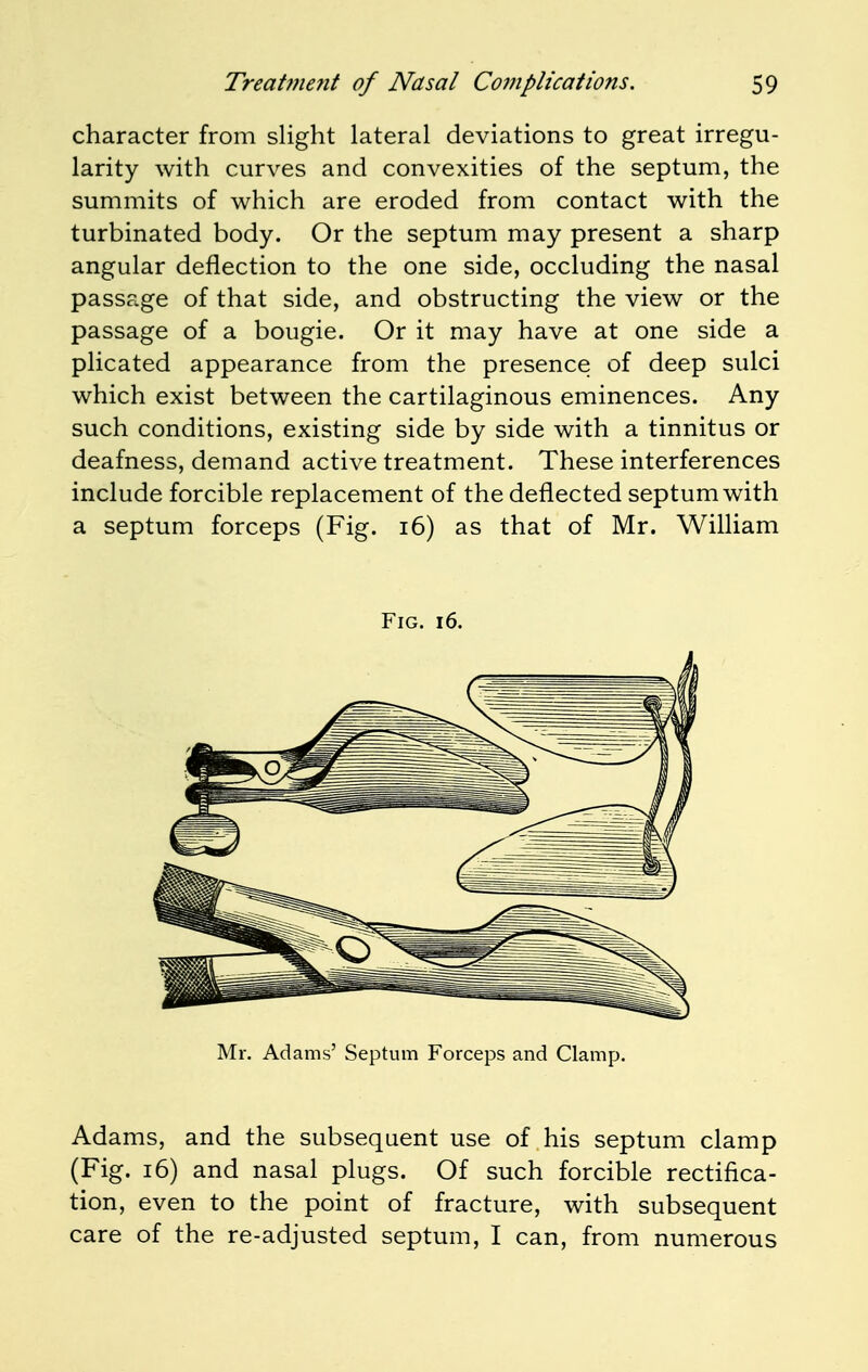 character from slight lateral deviations to great irregu- larity with curves and convexities of the septum, the summits of which are eroded from contact with the turbinated body. Or the septum may present a sharp angular deflection to the one side, occluding the nasal passage of that side, and obstructing the view or the passage of a bougie. Or it may have at one side a plicated appearance from the presence of deep sulci which exist between the cartilaginous eminences. Any such conditions, existing side by side with a tinnitus or deafness, demand active treatment. These interferences include forcible replacement of the deflected septum with a septum forceps (Fig. 16) as that of Mr. William Fig. 16. Mr. Adams' Septum Forceps and Clamp. Adams, and the subsequent use of his septum clamp (Fig. 16) and nasal plugs. Of such forcible rectifica- tion, even to the point of fracture, with subsequent care of the re-adjusted septum, I can, from numerous