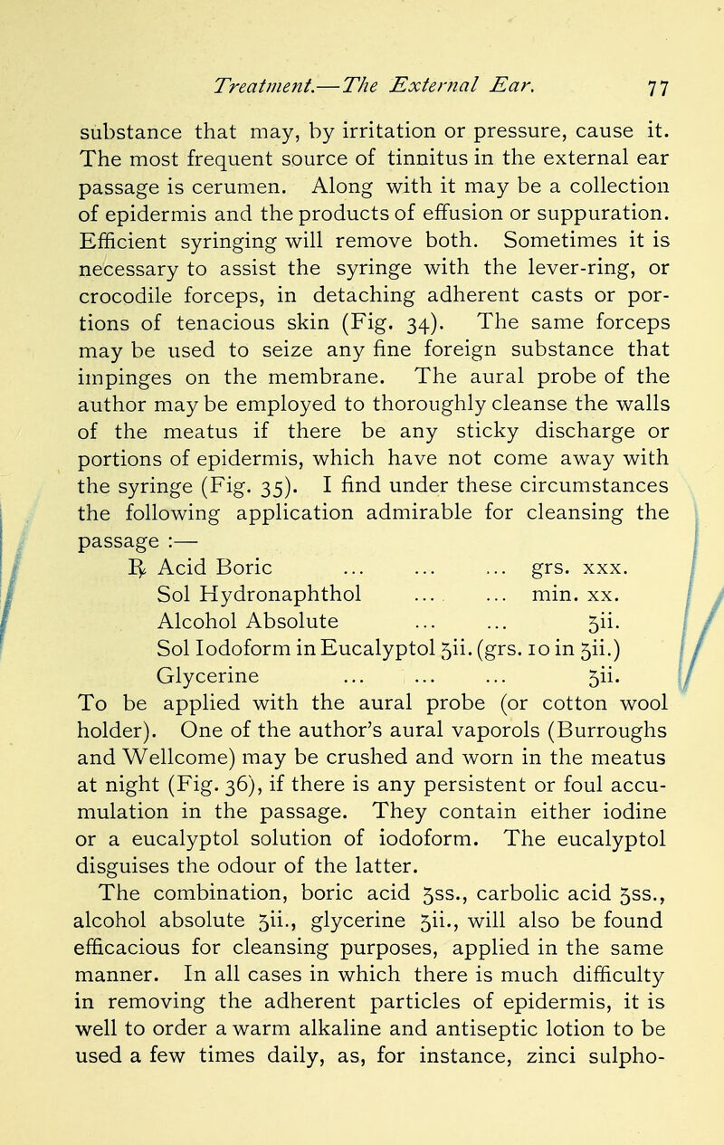 substance that may, by irritation or pressure, cause it. The most frequent source of tinnitus in the external ear passage is cerumen. Along with it may be a collection of epidermis and the products of effusion or suppuration. Efficient syringing will remove both. Sometimes it is necessary to assist the syringe with the lever-ring, or crocodile forceps, in detaching adherent casts or por- tions of tenacious skin (Fig. 34). The same forceps may be used to seize any fine foreign substance that impinges on the membrane. The aural probe of the author may be employed to thoroughly cleanse the walls of the meatus if there be any sticky discharge or portions of epidermis, which have not come away with the syringe (Fig. 35). I find under these circumstances the following application admirable for cleansing the passage :— 1^ Acid Boric ... ... ... grs. xxx. Sol Hydronaphthol min. xx. Alcohol Absolute ... ... 5ii. Sol Iodoform in Eucalyptol 5H. (grs. 10 in 5ii.) Glycerine ... ... ... 5ii. To be applied with the aural probe (or cotton wool holder). One of the author's aural vaporols (Burroughs and Wellcome) may be crushed and worn in the meatus at night (Fig. 36), if there is any persistent or foul accu- mulation in the passage. They contain either iodine or a eucalyptol solution of iodoform. The eucalyptol disguises the odour of the latter. The combination, boric acid 5ss., carbolic acid 5ss., alcohol absolute 5ii., glycerine 5H., will also be found efficacious for cleansing purposes, applied in the same manner. In all cases in which there is much difficulty in removing the adherent particles of epidermis, it is well to order a warm alkaline and antiseptic lotion to be used a few times daily, as, for instance, zinci sulpho-