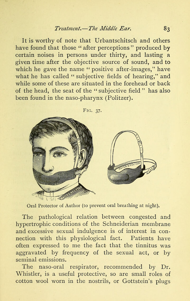 It is worthy of note that Urbantschitsch and others have found that those  after perceptions produced by certain noises in persons under thirty, and lasting a given time after the objective source of sound, and to which he gave the name  positive after-images, have what he has called  subjective fields of hearing, and while some of these are situated in the forehead or back of the head, the seat of the  subjective field  has also been found in the naso-pharynx (Politzer). Oral Protector of Author (to prevent oral breathing at night). The pathological relation between congested and hypertrophic conditions of the Schneiderian membrane and excessive sexual indulgence is of interest in con- nection with this physiological fact. Patients have often expressed to me the fact that the tinnitus was aggravated by frequency of the sexual act, or by seminal emissions. The naso-oral respirator, recommended by Dr. Whistler, is a useful protective, so are small roles of cotton wool worn in the nostrils, or Gottstein's plugs Fig. 37.