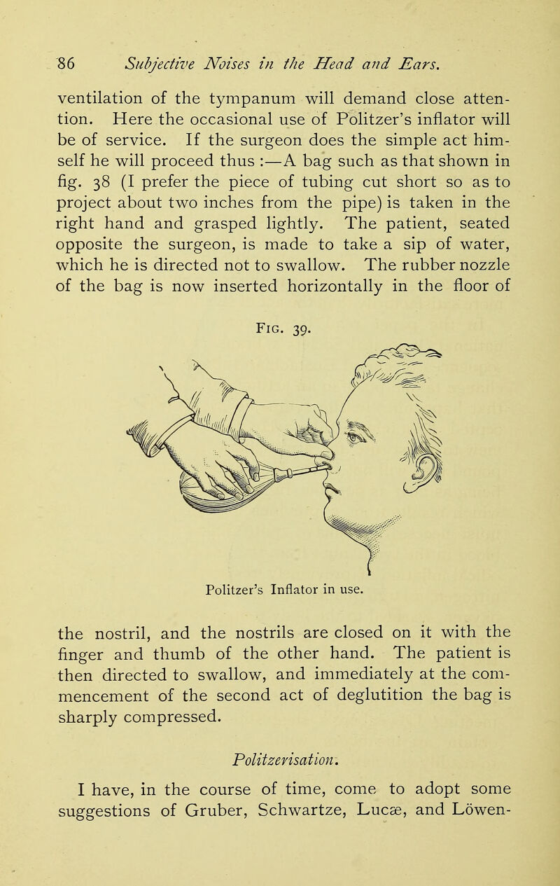 ventilation of the tympanum will demand close atten- tion. Here the occasional use of Politzer's inflator will be of service. If the surgeon does the simple act him- self he will proceed thus :—A bag such as that shown in fig. 38 (I prefer the piece of tubing cut short so as to project about two inches from the pipe) is taken in the right hand and grasped lightly. The patient, seated opposite the surgeon, is made to take a sip of water, which he is directed not to swallow. The rubber nozzle of the bag is now inserted horizontally in the floor of the nostril, and the nostrils are closed on it with the finger and thumb of the other hand. The patient is then directed to swallow, and immediately at the com- mencement of the second act of deglutition the bag is sharply compressed. I have, in the course of time, come to adopt some suggestions of Gruber, Schwartze, Lucse, and Lowen- Fig. 39. Politzer's Inflator in use. Politzerisation.