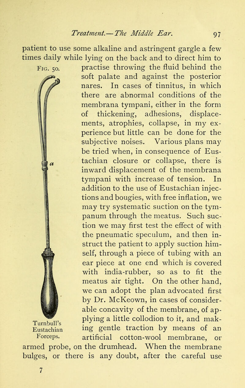 patient to use some alkaline and astringent gargle a few times daily while lying on the back and to direct him to Fig. 50. practise throwing the fluid behind the soft palate and against the posterior nares. In cases of tinnitus, in which there are abnormal conditions of the membrana tympani, either in the form of thickening, adhesions, displace- ments, atrophies, collapse, in my ex- perience but little can be done for the subjective noises. Various plans may be tried when, in consequence of Eus- tachian closure or collapse, there is inward displacement of the membrana tympani with increase of tension. In addition to the use of Eustachian injec- tions and bougies, with free inflation, we may try systematic suction on the tym- panum through the meatus. Such suc- tion we may first test the effect of with the pneumatic speculum, and then in- struct the patient to apply suction him- self, through a piece of tubing with an ear piece at one end which is covered with india-rubber, so as to fit the meatus air tight. On the other hand, we can adopt the plan advocated first by Dr. McKeown, in cases of consider- able concavity of the membrane, of ap- plying a little collodion to it, and mak- ing gentle traction by means of an artificial cotton-wool membrane, or armed probe, on the drumhead. When the membrane bulges, or there is any doubt, after the careful use Turnbull's Eustachian Forceps. 7