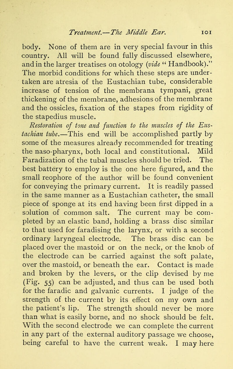 body. None of them are in very special favour in this country. All will be found fully discussed elsewhere, and in the larger treatises on otology (vide  Handbook). The morbid conditions for which these steps are under- taken are atresia of the Eustachian tube, considerable increase of tension of the membrana tympani, great thickening of the membrane, adhesions of the membrane and the ossicles, fixation of the stapes from rigidity of the stapedius muscle. Restoration of tone and function to the muscles of the Eus- tachian tube.—This end will be accomplished partly by some of the measures already recommended for treating the naso-pharynx, both local and constitutional. Mild Faradization of the tubal muscles should be tried. The best battery to employ is the one here figured, and the small reophore of the author will be found convenient for conveying the primary current. It is readily passed in the same manner as a Eustachian catheter, the small piece of sponge at its end having been first dipped in a solution of common salt. The current may be com- pleted by an elastic band, holding a brass disc similar to that used for faradising the larynx, or with a second ordinary laryngeal electrode. The brass disc can be placed over the mastoid or on the neck, or the knob of the electrode can be carried against the soft palate, over the mastoid, or beneath the ear. Contact is made and broken by the levers, or the clip devised by me (Fig. 55) can be adjusted, and thus can be used both for the faradic and galvanic currents. I judge of the strength of the current by its effect on my own and the patient's lip. The strength should never be more than what is easily borne, and no shock should be felt. With the second electrode we can complete the current in any part of the external auditory passage we choose, being careful to have the current weak. I may here