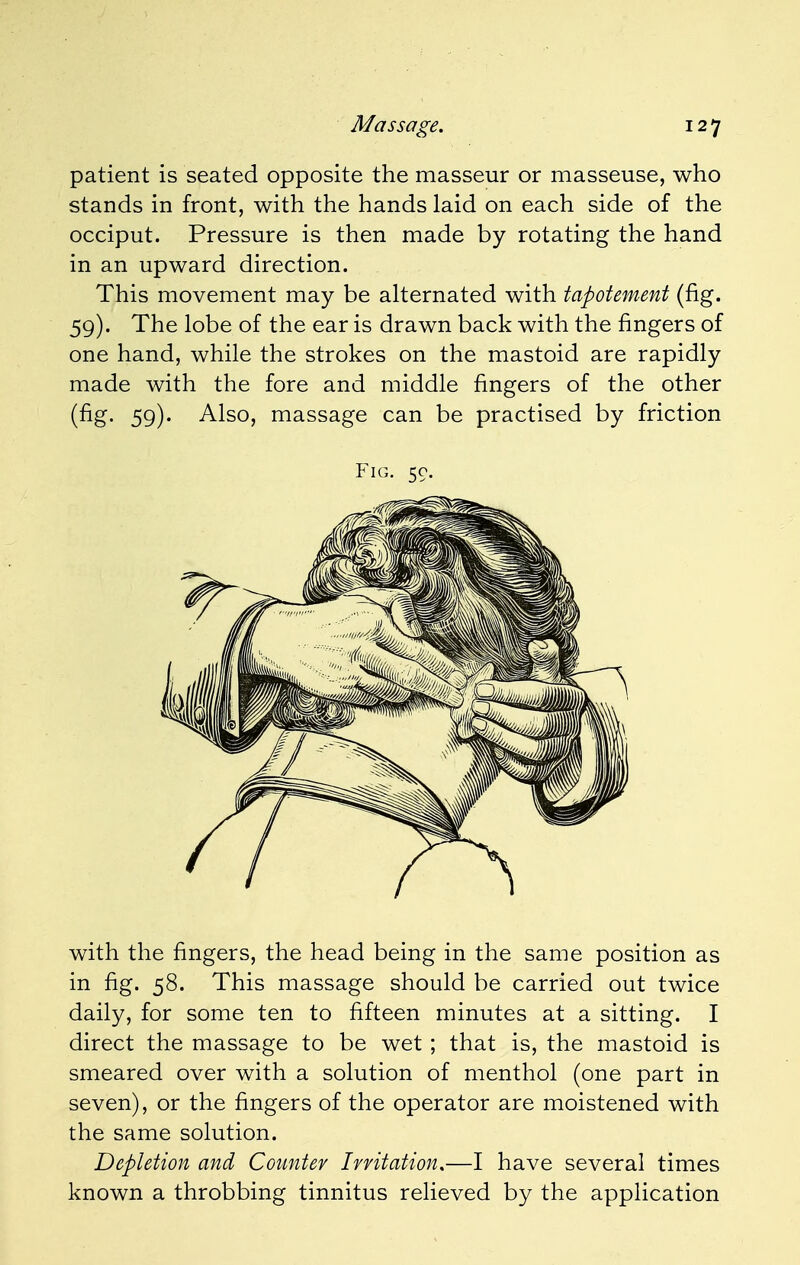 patient is seated opposite the masseur or masseuse, who stands in front, with the hands laid on each side of the occiput. Pressure is then made by rotating the hand in an upward direction. This movement may be alternated with tapotement (fig. 59). The lobe of the ear is drawn back with the fingers of one hand, while the strokes on the mastoid are rapidly made with the fore and middle fingers of the other (fig. 59). Also, massage can be practised by friction Fig. 50. with the fingers, the head being in the same position as in fig. 58. This massage should be carried out twice daily, for some ten to fifteen minutes at a sitting. I direct the massage to be wet ; that is, the mastoid is smeared over with a solution of menthol (one part in seven), or the fingers of the operator are moistened with the same solution. Depletion and Counter Irritation.—I have several times known a throbbing tinnitus relieved by the application