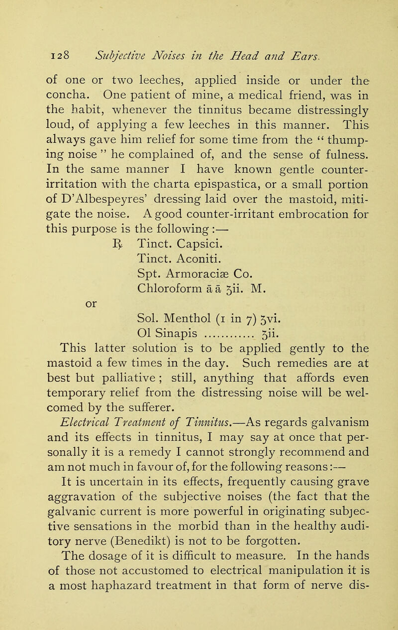 of one or two leeches, applied inside or under the concha. One patient of mine, a medical friend, was in the habit, whenever the tinnitus became distressingly loud, of applying a few leeches in this manner. This always gave him relief for some time from the  thump- ing noise  he complained of, and the sense of fulness. In the same manner I have known gentle counter- irritation with the charta epispastica, or a small portion of D'Albespeyres' dressing laid over the mastoid, miti- gate the noise. A good counter-irritant embrocation for this purpose is the following :— Tinct. Capsici. Tinct. Aconiti. Spt. Armoraciae Co. Chloroform a a 511. M. or Sol. Menthol (1 in 7) 5vi. Ol Sinapis 5ii. This latter solution is to be applied gently to the mastoid a few times in the day. Such remedies are at best but palliative; still, anything that affords even temporary relief from the distressing noise will be wel- comed by the sufferer. Electrical Treatment of Tinnitus.—As regards galvanism and its effects in tinnitus, I may say at once that per- sonally it is a remedy I cannot strongly recommend and am not much in favour of, for the following reasons:— It is uncertain in its effects, frequently causing grave aggravation of the subjective noises (the fact that the galvanic current is more powerful in originating subjec- tive sensations in the morbid than in the healthy audi- tory nerve (Benedikt) is not to be forgotten. The dosage of it is difficult to measure. In the hands of those not accustomed to electrical manipulation it is a most haphazard treatment in that form of nerve dis-