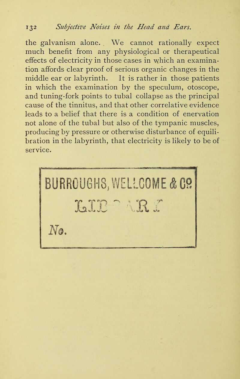 the galvanism alone. We cannot rationally expect much benefit from any physiological or therapeutical effects of electricity in those cases in which an examina- tion affords clear proof of serious organic changes in the middle ear or labyrinth. It is rather in those patients in which the examination by the speculum, otoscope, and tuning-fork points to tubal collapse as the principal cause of the tinnitus, and that other correlative evidence leads to a belief that there is a condition of enervation not alone of the tubal but also of the tympanic muscles, producing by pressure or otherwise disturbance of equili- bration in the labyrinth, that electricity is likely to be of service. BURROUGHS, WELLCOME <H9 Nq.