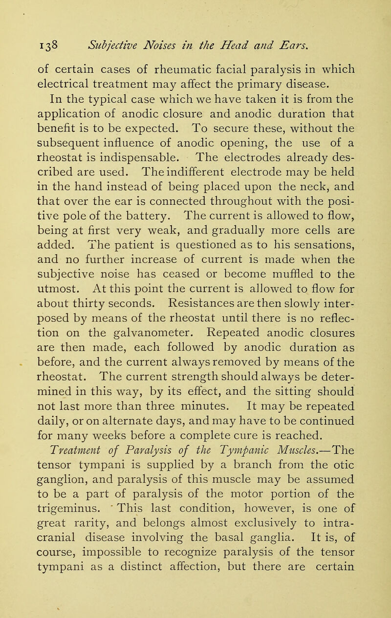 of certain cases of rheumatic facial paralysis in which electrical treatment may affect the primary disease. In the typical case which we have taken it is from the application of anodic closure and anodic duration that benefit is to be expected. To secure these, without the subsequent influence of anodic opening, the use of a rheostat is indispensable. The electrodes already des- cribed are used. The indifferent electrode may be held in the hand instead of being placed upon the neck, and that over the ear is connected throughout with the posi- tive pole of the battery. The current is allowed to flow, being at first very weak, and gradually more cells are added. The patient is questioned as to his sensations, and no further increase of current is made when the subjective noise has ceased or become muffled to the utmost. At this point the current is allowed to flow for about thirty seconds. Resistances are then slowly inter- posed by means of the rheostat until there is no reflec- tion on the galvanometer. Repeated anodic closures are then made, each followed by anodic duration as before, and the current always removed by means of the rheostat. The current strength should always be deter- mined in this way, by its effect, and the sitting should not last more than three minutes. It may be repeated daily, or on alternate days, and may have to be continued for many weeks before a complete cure is reached. Treatment of Paralysis of the Tympanic Muscles.—The tensor tympani is supplied by a branch from the otic ganglion, and paralysis of this muscle may be assumed to be a part of paralysis of the motor portion of the trigeminus.  This last condition, however, is one of great rarity, and belongs almost exclusively to intra- cranial disease involving the basal ganglia. It is, of course, impossible to recognize paralysis of the tensor tympani as a distinct affection, but there are certain