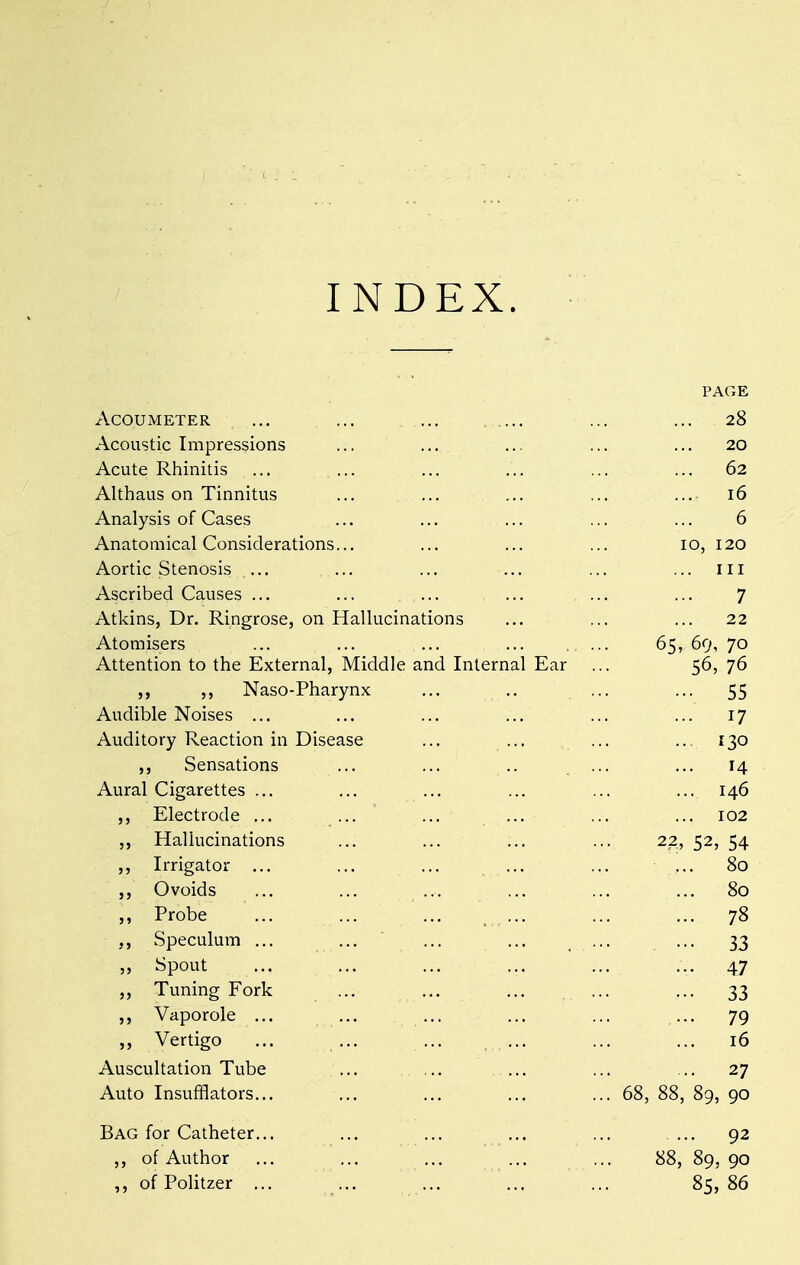 PAGE ACOUMETER ... 28 Acoustic Impressions 20 Acute Rhinitis 62 Althaus on Tinnitus ... 16 Analysis of Cases 6 Anatomical Considerations... 10, 120 Aortic Stenosis ... in Ascribed Causes ... 7 Atkins, Dr. Ringrose, on Hallucinations 22 Atomisers 65, 69, 70 Attention to the External, Middle and Internal Ear 56, 76 Naso-Pharynx ... .. .. ••• 55 Audible Noises ... 17 Auditory Reaction in Disease ... ... ...... 130 ,, Sensations 14 Aural Cigarettes ... ... 146 ,, Electrode ... ... 102 Hallucinations 22, 52, 54 „ Irrigator ... 80 0 voids 80 Probe ... 78 Speculum ... ••• 33 Spout 47 Tuning Fork ••• 33 ,, Vaporole ... ••• 79 „ Vertigo ... 16 Auscultation Tube .... 27 Auto Insufflators... . 68, 88, 89, 90 Bag for Catheter... 92 ,, of Author 88, 89, 90 of Politzer ... 85, 86