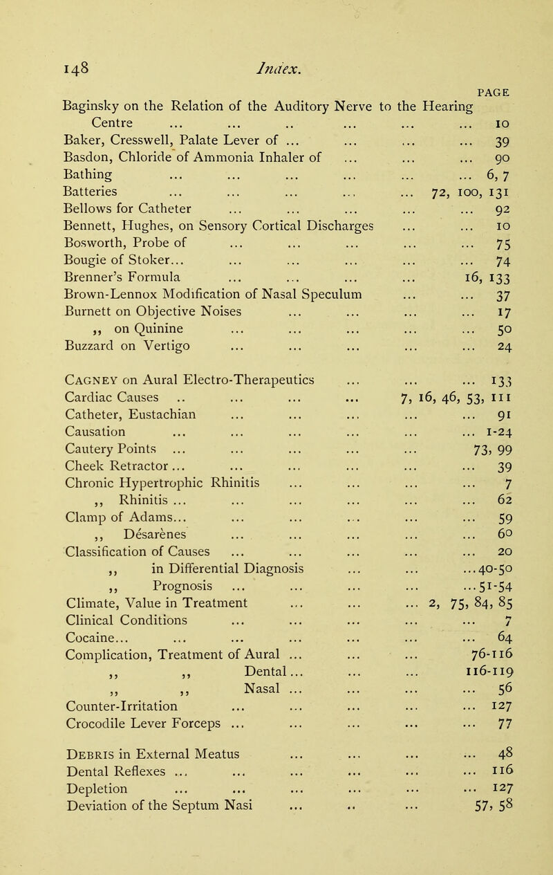 PAGE Baginsky on the Relation of the Auditory Nerve to the Hearing Centre 10 Baker, Cresswell, Palate Lever of ... 39 Basdon, Chloride of Ammonia Inhaler of 90 Bathing 6,7 Batteries ... 72, 100, 131 Bellows for Catheter ... 92 Bennett, Hughes, on Sensory Cortical Discharges 10 Bosworth, Probe of 75 Bougie of Stoker... 74 Brenner's Formula 16, 133 Brown-Lennox Modification of Nasal Speculum 37 Burnett on Objective Noises ... 17 on Quinine • 5o Buzzard on Vertigo ... 24 Cagney on Aural Electro-Therapeutics ... 133 Cardiac Causes 7, 16, 46, 53, in Catheter, Eustachian ... 91 Causation ... 1-24 Cautery Points 73, 99 Cheek Retractor ... ... 39 Chronic Hypertrophic Rhinitis 7 ,, Rhinitis ... 62 Clamp of Adams... 59 ,, Desarenes 60 Classification of Causes 20 ,, in Differential Diagnosis ...40-50 Prognosis ...51-54 Climate, Value in Treatment ... 2, 75, 84, 85 Clinical Conditions Cocaine... Z :r 64 Complication, Treatment of Aural ... 76-116 ,, Dental... 116-119 Nasal ... 56 Counter-Irritation ... ... ... 127 Crocodile Lever Forceps ... 77 Debris in External Meatus 48 Dental Reflexes ... n6 Depletion 127 Deviation of the Septum Nasi 57,58