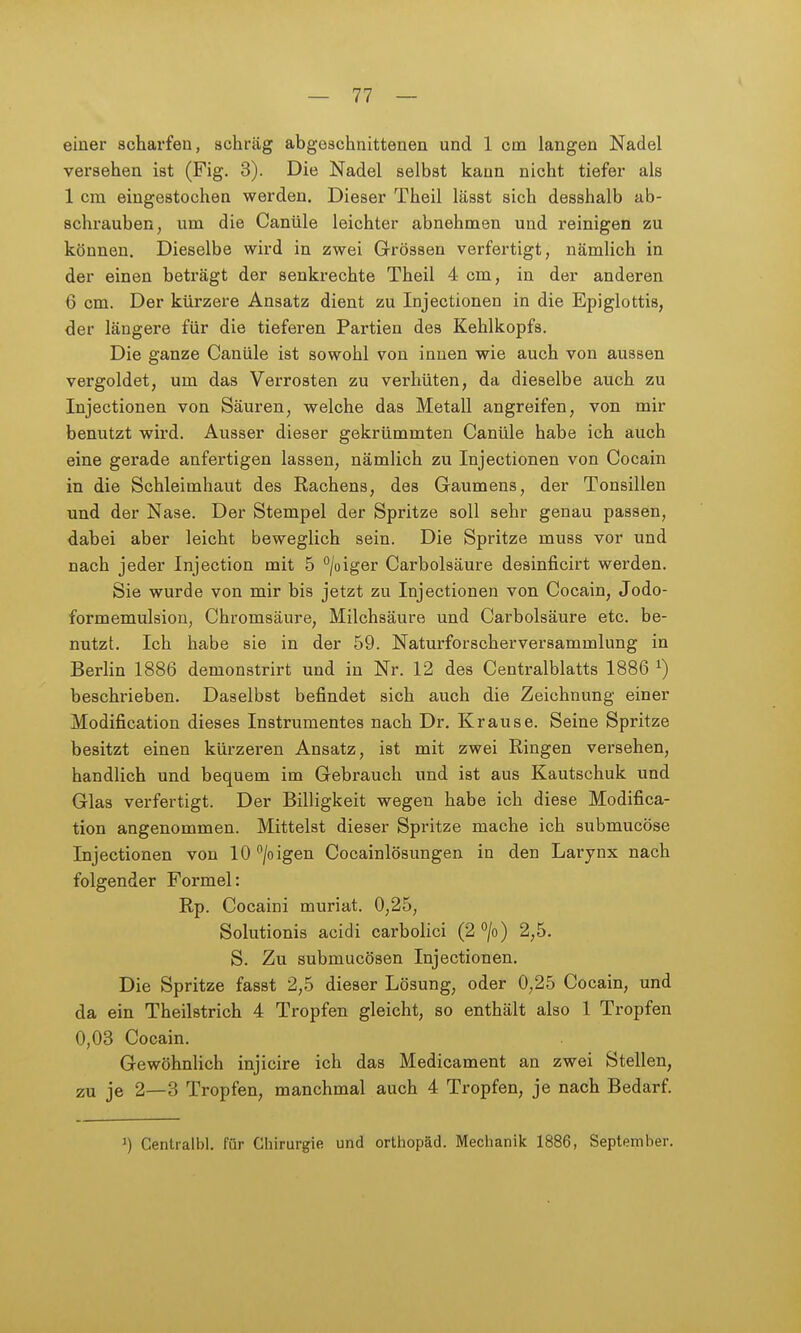 einer scharfen, schräg abgeschnittenen und 1 cm langen Nadel versehen ist (Fig. 3). Die Nadel selbst kann nicht tiefer als 1 cm eingestochen werden. Dieser Theil lässt sich desshalb ab- schrauben, um die Canüle leichter abnehmen und reinigen zu können. Dieselbe wird in zwei Grössen verfertigt, nämlich in der einen beträgt der senkrechte Theil 4 cm, in der anderen 6 cm. Der kürzere Ansatz dient zu Injectionen in die Epiglottis, der längere für die tieferen Partien des Kehlkopfs. Die ganze Canüle ist sowohl von innen wie auch von aussen vergoldet, um das Verrosten zu verhüten, da dieselbe auch zu Injectionen von Säuren, welche das Metall angreifen, von mir benutzt wird. Ausser dieser gekrümmten Canüle habe ich auch eine gerade anfertigen lassen, nämlich zu Injectionen von Cocain in die Schleimhaut des Rachens, des Gaumens, der Tonsillen und der Nase. Der Stempel der Spritze soll sehr genau passen, dabei aber leicht beweglich sein. Die Spritze muss vor und nach jeder Injection mit 5 /oiger Carbolsäure desinficirt werden. Sie wurde von mir bis jetzt zu Injectionen von Cocain, Jodo- formemulsion, Chromsäure, Milchsäure und Carbolsäure etc. be- nutzt. Ich habe sie in der 59. Naturforscherversammlung in Berlin 1886 demonstrirt und in Nr. 12 des Centralblatts 1886 ^) beschrieben. Daselbst befindet sich auch die Zeichnung einer Modification dieses Instrumentes nach Dr. Krause. Seine Spritze besitzt einen kürzeren Ansatz, ist mit zwei Ringen versehen, handlich und bequem im Gebrauch und ist aus Kautschuk und Glas verfertigt. Der Billigkeit wegen habe ich diese Modifica- tion angenommen. Mittelst dieser Spritze mache ich submucöse Injectionen von lO^/oigen Cocainlösungen in den Larynx nach folgender Formel: Rp. Cocaini muriat. 0,25, Solutionis acidi carbolici (2 °/o) 2,5. S. Zu submucösen Injectionen. Die Spritze fasst 2,5 dieser Lösung, oder 0,25 Cocain, und da ein Theilstrich 4 Tropfen gleicht, so enthält also 1 Tropfen 0,03 Cocain. Gewöhnlich injicire ich das Medicament an zwei Stellen, zu je 2—3 Tropfen, manchmal auch 4 Tropfen, je nach Bedarf. ^) Centralbl. für Chirurgie und Orthopäd. Mechanik 1886, September.