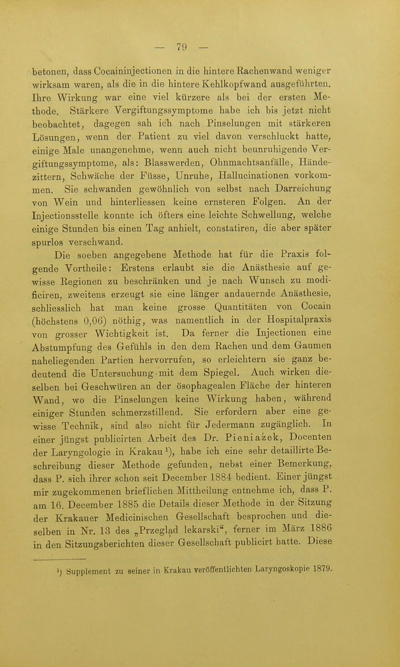 betonen, dass Cocaininjectionen in die hintere Rachenwand weniger wirksam waren, als die in die hintere Kehlkopfwand ausgeführten, Ihre Wirkung war eine viel kürzere als bei der ersten Me- thode. Stärkere Vergiftungssymptome habe ich bis jetzt nicht beobachtet, dagegen sah ich nach Pinselungen mit stärkeren Lösungen, wenn der Patient zu viel davon verschluckt hatte, einige Male unangenehme, wenn auch nicht beunruhigende Ver- giftungssymptome, als: Blasswerden, Ohnmachtsanfälle, Hände- zittern, Schwäche der Füsse, Unruhe, Hallucinationen vorkom- men. Sie schwanden gewöhnlich von selbst nach Darreichung von Wein und hinterliessen keine ernsteren Folgen. An der Injectionsstelle konnte ich öfters eine leichte Schwellung, welche einige Stunden bis einen Tag anhielt, constatiren, die aber später spurlos verschwand. Die soeben angegebene Methode hat für die Praxis fol- gende Vortheile: Erstens erlaubt sie die Anästhesie auf ge- wisse Regionen zu beschränken und je nach Wunsch zu modi- ficiren, zweitens erzeugt sie eine länger andauernde Anästhesie, schliesslich hat man keine grosse Quantitäten von Cocain (höchstens 0,06) nöthig, was namentlich in der Hospitalpraxis von grosser Wichtigkeit ist. Da ferner die Injectionen eine Abstumpfung des Gefühls in den dem Rachen und dem Gaumen naheliegenden Partien hervorrufen, so erleichtern sie ganz be- deutend die Untersuchung mit dem Spiegel. Auch wirken die- selben bei Geschwüren an der ösophagealen Fläche der hinteren Wand, wo die Pinselungen keine Wirkung haben, während einiger Stunden schmerzstillend. Sie erfordern aber eine ge- wisse Technik, sind also nicht für Jedermann zugänglich. In einer jüngst publicirten Arbeit des Dr. Pieniazek, Docenten der Laryngologie in Krakau ^), habe ich eine sehr detaillirte Be- schreibung dieser Methode gefunden, nebst einer Bemerkung, dass P. sich ihrer schon seit December 1884 bedient. Einer jüngst mir zugekommenen brieflichen Mittheilung entnehme ich, dass P. am 16. December 1885 die Details dieser Methode in der Sitzung der Krakauer Medicinischen Gesellschaft besprochen und die- selben in Nr. 13 des „Przeglad lekarski, ferner im März 1886 in den Sitzungsberichten dieser Gesellschaft publicirt hatte. Diese ij Supplement zu seiner in Krakau veröffentlichten Laryngoskopie 1879.