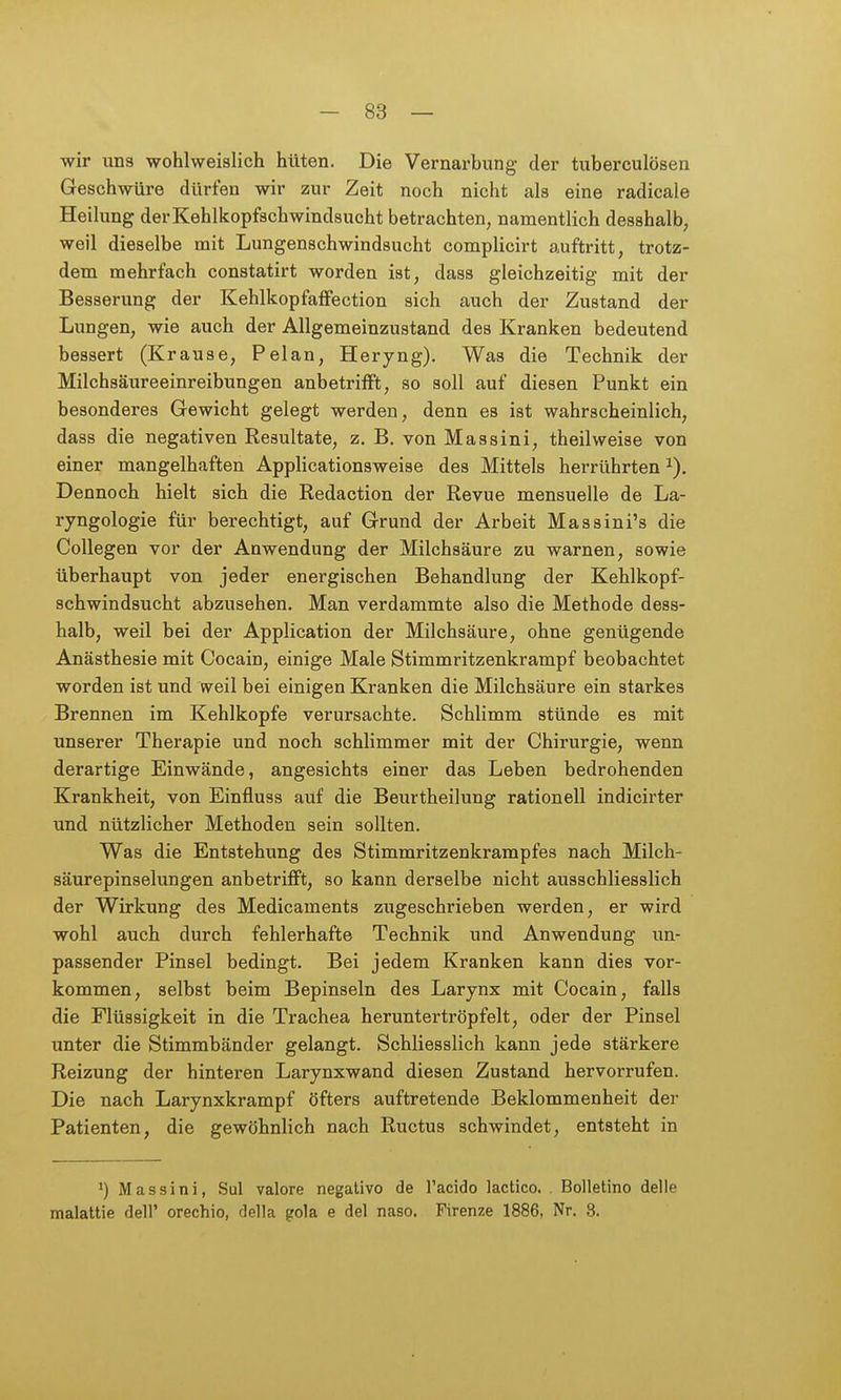 wir uns wohlweislich hüten. Die Vernarbung der tuberculösen Geschwüre dürfen wir zur Zeit noch nicht als eine radicale Heilung der Kehlkopfschwindsucht betrachten, namentlich desshalb, weil dieselbe mit Lungenschwindsucht complicirt auftritt, trotz- dem mehrfach constatirt worden ist, dass gleichzeitig mit der Besserung der Kehlkopfaffection sich auch der Zustand der Lungen, wie auch der Allgemeinzustand des Kranken bedeutend bessert (Krause, Pelan, Heryng). Was die Technik der Milchsäureeinreibungen anbetrifft, so soll auf diesen Punkt ein besonderes Gewicht gelegt werden, denn es ist wahrscheinlich, dass die negativen Resultate, z. B. von Massini, theilweise von einer mangelhaften Applicationsweise des Mittels herrührten Dennoch hielt sich die Redaction der Revue mensuelle de La- ryngologie für berechtigt, auf Grund der Arbeit Massini's die Collegen vor der Anwendung der Milchsäure zu warnen, sowie überhaupt von jeder energischen Behandlung der Kehlkopf- schwindsucht abzusehen. Man verdammte also die Methode dess- halb, weil bei der Application der Milchsäure, ohne genügende Anästhesie mit Cocain, einige Male Stimmritzenkrampf beobachtet worden ist und weil bei einigen Kranken die Milchsäure ein starkes Brennen im Kehlkopfe verursachte. Schlimm stünde es mit unserer Therapie und noch schlimmer mit der Chirurgie, wenn derartige Einwände, angesichts einer das Leben bedrohenden Krankheit, von Einfluss auf die Beurtheilung rationell indicirter und nützlicher Methoden sein sollten. Was die Entstehung des Stimmritzenkrampfes nach Milch- säurepinselungen anbetrifft, so kann derselbe nicht ausschliesslich der Wirkung des Medicaments zugeschrieben werden, er wird wohl auch durch fehlerhafte Technik und Anwendung im- passender Pinsel bedingt. Bei jedem Kranken kann dies vor- kommen, selbst beim Bepinseln des Larynx mit Cocain, falls die Flüssigkeit in die Trachea heruntertröpfelt, oder der Pinsel unter die Stimmbänder gelangt. Schliesslich kann jede stärkere Reizung der hinteren Larynxwand diesen Zustand hervorrufen. Die nach Larynxkrampf öfters auftretende Beklommenheit der Patienten, die gewöhnlich nach Ructus schwindet, entsteht in Massini, Sul valore negative de l'acido lactico. Bolletino delle malattie dell' orechio, della gola e del naso. Firenze 1886, Nr. 3.