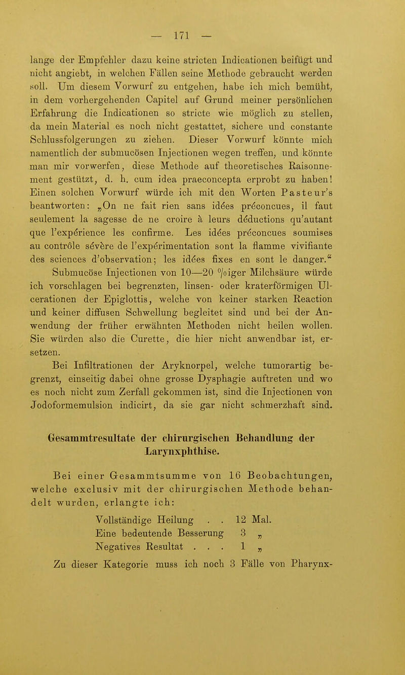 lange der Empfehler dazu keine stricten Indicationen beifügt und nicht angiebt, in welchen Fällen seine Methode gebraucht werden soll. Um diesem Vorwurf zu entgehen, habe ich mich bemüht, in dem vorhergehenden Capitel auf Grund meiner persönlichen Erfahrung die Indicationen so stricte wie möglich zu stellen, da mein Material es noch nicht gestattet, sichere und constante Schlussfolgerungen zu ziehen. Dieser Vorwurf könnte mich namentlich der submucösen Injectionen wegen treffen, und könnte man mir vorwerfen, diese Methode auf theoretisches Raisonne- ment gestützt, d. h. cum idea praeconcepta erprobt zu haben! Einen solchen Vorwurf würde ich mit den Worten Pasteur's beantworten: ^On ne fait rien sans id^es pr^concues, il faut seulement la sagesse de ne croire ä, leurs dMuctions qu'autant que l'exp^rience les confirme. Les id^es prdconcues soumises au contröle s^v^re de l'expdrimentation sont la flamme vivifiante des sciences d'observation; les iddes fixes en sont le danger.* Submucöse Injectionen von 10—20 ^/oiger Milchsäure würde ich vorschlagen bei begrenzten, linsen- oder kraterförmigen Ul- cerationen der Epiglottis, welche von keiner starken Reaction und keiner diffusen Schwellung begleitet sind und bei der An- wendung der früher erwähnten Methoden nicht heilen wollen. Sie würden also die Curette, die hier nicht anwendbar ist, er- setzen. Bei Infiltrationen der Aryknorpel, welche tumorartig be- grenzt, einseitig dabei ohne grosse Dysphagie auftreten und wo es noch nicht zum Zerfall gekommen ist, sind die Injectionen von Jodoformemulsion indicirt, da sie gar nicht schmerzhaft sind. Gesammtresultate der cliirurgischen Behaudlung der Larynxplithise. Bei einer Gesammtsumme von 16 Beobachtungen, welche exclusiv mit der chirurgischen Methode behan- delt wurden, erlangte ich: Vollständige Heilung . . 12 Mal. Eine bedeutende Besserung 3 „ Negatives Resultat ... 1 „ Zu dieser Kategorie muss ich noch 3 Fälle von Pharynx-