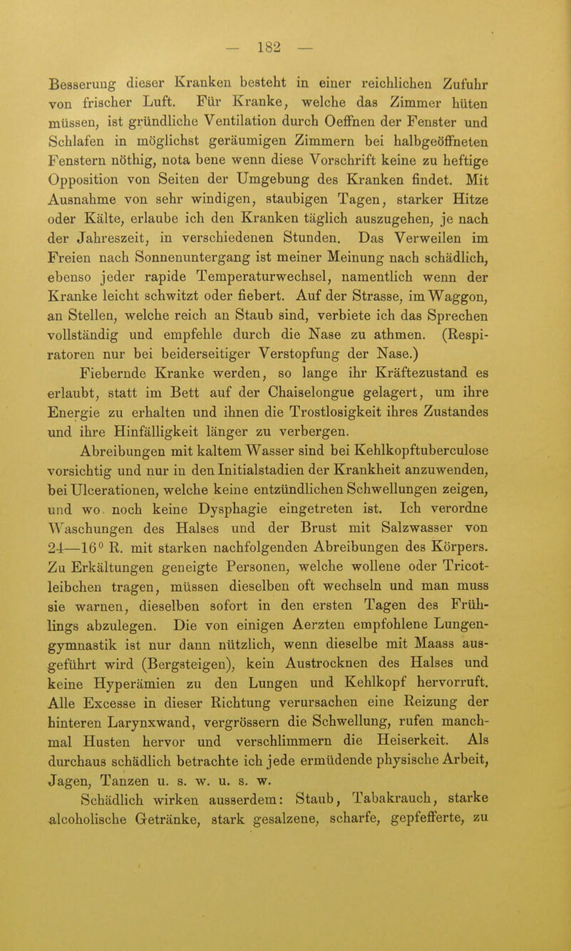 Besserung dieser Kranken besteht in einer reichlichen Zufuhr von frischer Luft. Für Kranke, welche das Zimmer hüten müssen, ist gründliche Ventilation durch Oeffnen der Fenster und Schlafen in möglichst geräumigen Zimmern bei halbgeöflFneten Fenstern nöthig, nota bene wenn diese Vorschrift keine zu heftige Opposition von Seiten der Umgebung des Kranken findet. Mit Ausnahme von sehr windigen, staubigen Tagen, starker Hitze oder Kälte, erlaube ich den Kranken täglich auszugehen, je nach der Jahreszeit, in verschiedenen Stunden. Das Verweilen im Freien nach Sonnenuntergang ist meiner Meinung nach schädlich, ebenso jeder rapide Temperaturwechsel, namentlich wenn der Kranke leicht schwitzt oder fiebert. Auf der Strasse, im Waggon, an Stellen, welche reich an Staub sind, verbiete ich das Sprechen vollständig und empfehle durch die Nase zu athmen. (Respi- ratoren nur bei beiderseitiger Verstopfung der Nase.) Fiebernde Kranke werden, so lange ihr Kräftezustand es erlaubt, statt im Bett auf der Chaiselongue gelagert, um ihre Energie zu erhalten und ihnen die Trostlosigkeit ihres Zustandes und ihre Hinfälligkeit länger zu verbergen. Abreibungen mit kaltem Wasser sind bei Kehlkopftuberculose vorsichtig und nur in den Initialstadien der Ki'ankheit anzuwenden, bei Ulcerationen, welche keine entzündlichen Schwellungen zeigen, und wo. noch keine Dysphagie eingetreten ist. Ich verordne Waschungen des Halses und der Brust mit Salzwasser von 24—16° R. mit starken nachfolgenden Abreibungen des Körpers. Zu Erkältungen geneigte Personen, welche wollene oder Tricot- leibchen tragen, müssen dieselben oft wechseln und man muss sie warnen, dieselben sofort in den ersten Tagen des Früh- lings abzulegen. Die von einigen Aerzten empfohlene Lungen- gymnastik ist nur dann nützlich, wenn dieselbe mit Maass aus- geführt wird (Bergateigen), kein Austrocknen des Halses und keine Hyperämien zu den Lungen und Kehlkopf hervorruft. Alle Excesse in dieser Richtung verursachen eine Reizung der hinteren Larynxwand, vergrössern die Schwellung, rufen manch- mal Husten hervor und verschlimmern die Heiserkeit. Als durchaus schädlich betrachte ich jede ermüdende physische Arbeit, Jagen, Tanzen u. s. w. u. s. w. Schädlich wirken ausserdem: Staub, Tabakrauch, starke -alcoholische Getränke, stark gesalzene, scharfe, gepfefferte, zu