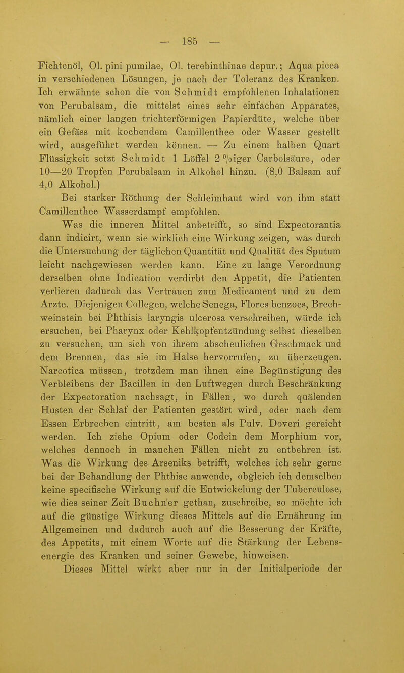 Fichtenöl, Ol. pini pumilae, Ol. terebinthinae depur.; Aqua picea in verschiedenen Lösungen, je nach der Toleranz des Kranken. Ich erwähnte schon die von Schmidt empfohlenen Inhalationen von Perubalsam, die mittelst eines sehr einfachen Apparates, nämlich einer langen ^;richterförmigen Papierdüte, welche über ein Gefäss mit kochendem Camillenthee oder Wasser gestellt wird, ausgeführt werden können. — Zu einem halben Quart Flüssigkeit setzt Schmidt 1 Löffel 2''/oiger Carbolsäure, oder 10—20 Tropfen Perubalsam in Alkohol hinzu. (8,0 Balsam auf 4,0 Alkohol.) Bei starker Röthung der Schleimhaut wird von ihm statt Camillenthee Wasserdampf empfohlen. Was die inneren Mittel anbetrifft, so sind Expectorantia dann indicirt, wenn sie wirklich eine Wirkung zeigen, was durch die Untersuchung der täglichen Quantität und Qualität des Sputum leicht nachgewiesen werden kann. Eine zu lange Verordnung derselben ohne Indication verdii'bt den Appetit, die Patienten verlieren dadurch das Vertrauen zum Medicament und zu dem Arzte. Diejenigen Collegen, welche Senega, Flores benzoes, Brech- weinstein bei Phthisis laryngis ulcerosa verschreiben, würde ich ersuchen, bei Pharynx oder Kehlkopfentzündung selbst dieselben zu versuchen, um sich von ihrem abscheulichen Geschmack und dem Brennen, das sie im Halse hervorrufen, zu überzeugen. Narcotica müssen, trotzdem man ihnen eine Begünstigung des Verbleibens der Bacillen in den Luftwegen durch Beschränkung der Expectoration nachsagt, in Fällen, wo durch quälenden Husten der Schlaf der Patienten gestört wird, oder nach dem Essen Erbrechen eintritt, am besten als Pulv. Doveri gereicht werden. Ich ziehe Opium oder Codein dem Morphium vor, welches dennoch in manchen Fällen nicht zu entbehren ist. Was die Wirkung des Arseniks betrifft, welches ich sehr gerne bei der Behandlung der Phthise anwende, obgleich ich demselben keine specifische Wirkung auf die Entwickelung der Tuberculose, wie dies seiner Zeit Büchner gethan, zuschreibe, so möchte ich auf die günstige Wirkung dieses Mittels auf die Ernährung im Allgemeinen und dadurch auch auf die Besserung der Kräfte, des Appetits, mit einem Worte auf die Stärkung der Lebens- energie des Kranken und seiner Gewebe, hinweisen. Dieses Mittel wirkt aber nur in der Initialperiode der