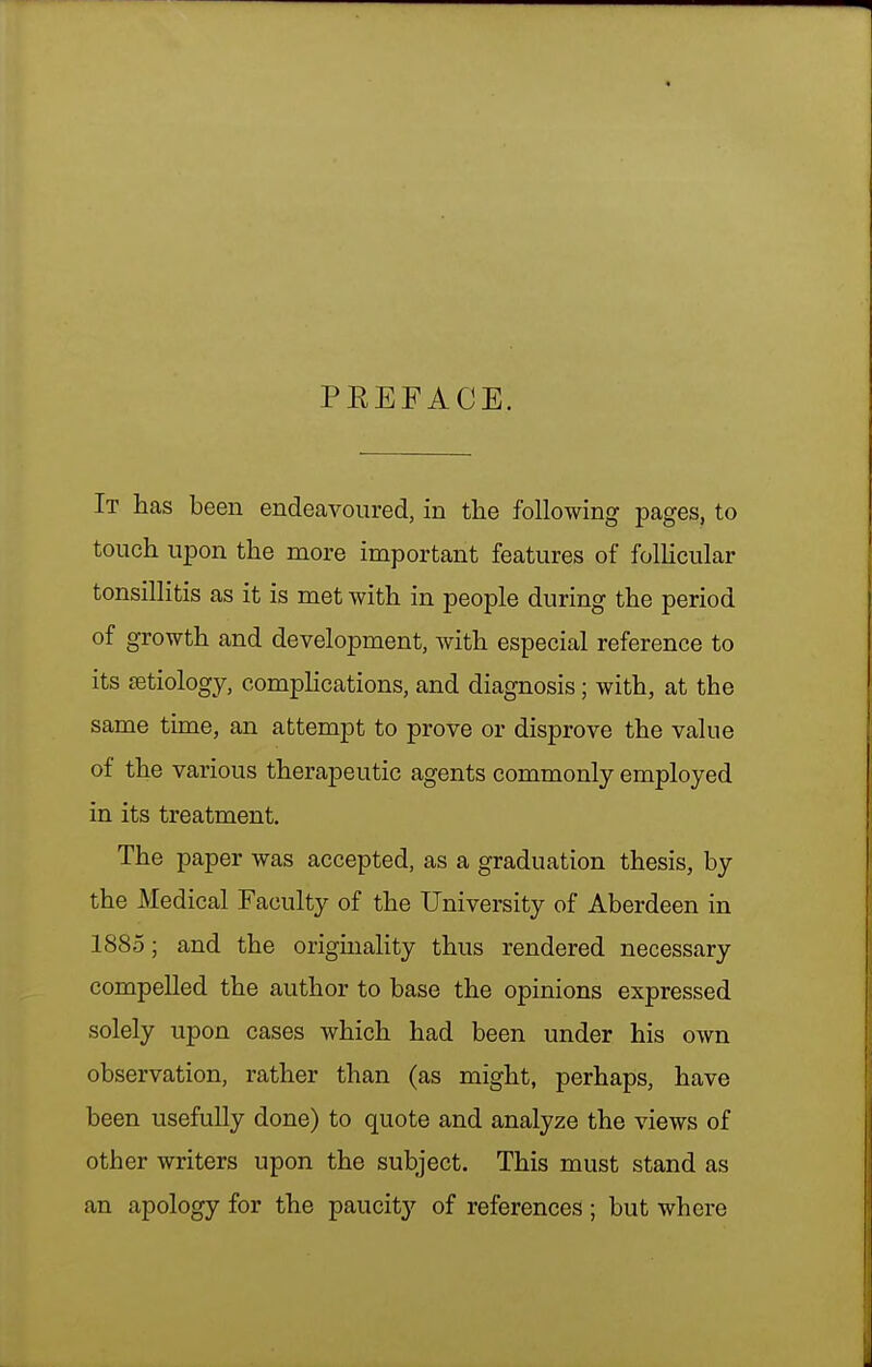 PEEFACE. It has been endeavoured, in the following pages, to touch upon the more important features of folHcular tonsillitis as it is met with in people during the period of growth and development, with especial reference to its ietiology, complications, and diagnosis; with, at the same time, an attempt to prove or disprove the value of the various therapeutic agents commonly employed in its treatment. The paper was accepted, as a graduation thesis, by the Medical Faculty of the University of Aberdeen in 1885; and the originality thus rendered necessary compelled the author to base the opinions expressed solely upon cases which had been under his own observation, rather than (as might, perhaps, have been usefully done) to quote and analyze the views of other writers upon the subject. This must stand as an apology for the paucity of references ; but where