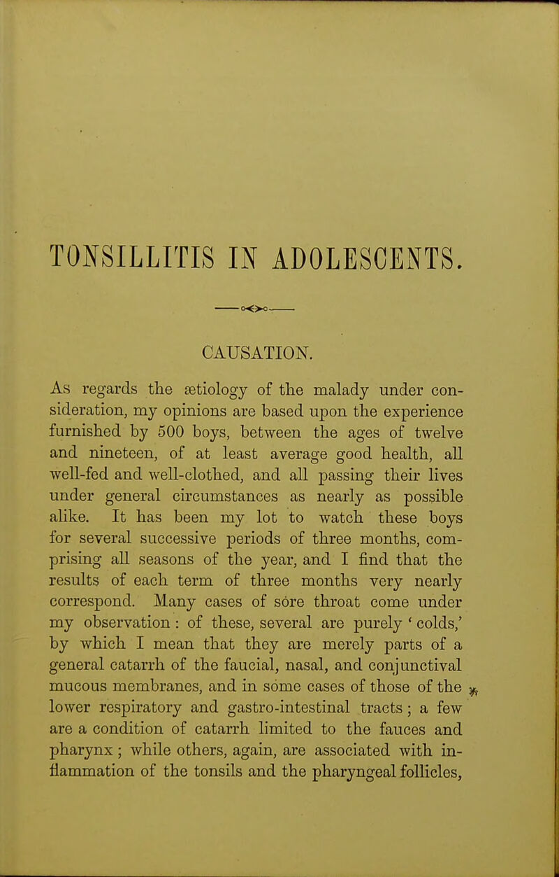 o<>o CAUSATION. As regards tlie aetiology of the malady under con- sideration, my opinions are based upon the experience furnished by 500 boys, between the ages of twelve and nineteen, of at least average good health, all well-fed and well-clothed, and all passing their lives under general circumstances as nearly as possible alike. It has been my lot to watch these boys for several successive periods of three months, com- prising all seasons of the year, and I find that the results of each term of three months very nearly correspond. Many cases of sore throat come under my observation : of these, several are purely ' colds,' by which I mean that they are merely parts of a general catarrh of the faucial, nasal, and conjunctival mucous membranes, and in some cases of those of the lower respiratory and gastro-intestinal tracts; a few are a condition of catarrh limited to the fauces and pharynx; while others, again, are associated with in- flammation of the tonsils and the pharyngeal follicles,