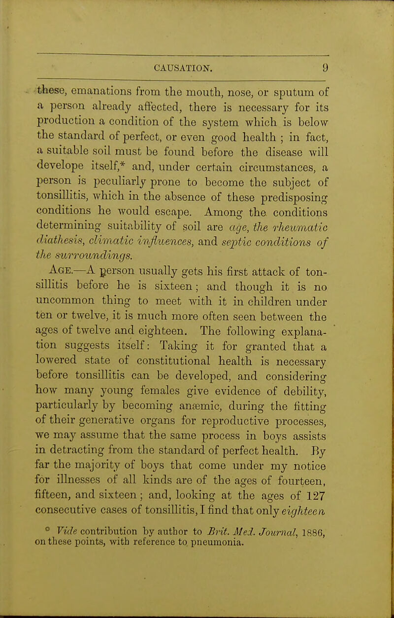 these, emanations from the mouth, nose, or sputum of a person ah-eady affected, there is necessary for its production a condition of the system which is below the standard of perfect, or even good health ; in fact, a suitable soil must be found before the disease will develope itself,* and, under certain circumstances, a person is peculiarly prone to become the subject of tonsillitis, which in the absence of these predisposing conditions he would escape. Among the conditions determining suitability of soil are age, the rheumatic diathesis, climatic influences, and septic conditions of the surroundings. Age.—A person usually gets his first attack of ton- sillitis before he is sixteen; and though it is no uncommon thing to meet with it in children under ten or twelve, it is much more often seen between the ages of twelve and eighteen. The following explana- tion suggests itself: Taking it for granted that a lowered state of constitutional health is necessary before tonsillitis can be developed, and considering how many young females give evidence of debility, particularly by becoming ansemic, during the fitting of their generative organs for reproductive processes, we may assume that the same process in boys assists in detracting from the standard of perfect health. By far the majority of boys that come under my notice for illnesses of all kinds are of the ages of fourteen, fifteen, and sixteen; and, looking at the ages of 127 consecutive cases of tonsillitis, I find that only eit/^iee/i Vide contribution by author to Brit. Med. Journal, 1886, on these points, with reference to. pneumonia.