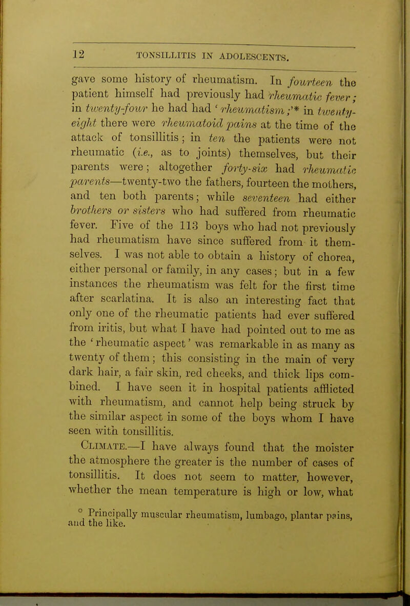 gave some history of rheumatism. In fourteen the patient himself had previously had rheumatic fever; in twenty-four he had had ' rheumatism;'* in twenty- eight there were rheumatoid jmins at the time of the attack of tonsillitis; in ten the patients were not rheumatic (is., as to joints) themselves, but their parents were; altogether forty-six had rheumatic parents—t\yentj-t\vo the fathers, fourteen the mothers, and ten both parents; while seventeen had either brothers or sisters who had suffered from rheumatic fever. Five of the 113 boys who had not previously had rheumatism have since suffered from it them- selves. I was not able to obtain a history of chorea, either personal or family, in any cases; but in a few instances the rheumatism was felt for the first time after scarlatina. It is also an interesting fact tbat only one of the rheumatic patients had ever suffered from iritis, but what I have had pointed out to me as the ' rheumatic aspect' was remarkable in as many as twenty of them; this consisting in the main of very dark hair, a fair skin, red cheeks, and thick lips com- bined. I have seen it in hospital patients afflicted Avith rheumatism, and cannot help being struck by the similar aspect in some of the boys whom I have seen with tonsillitis. Climate.—I have always found that the moister the atmosphere the greater is the number of cases of tonsillitis. It does not seem to matter, however, whether the mean temperature is high or low, what Principally muscular rheumatism, lumbago, plantar pains, and the like.