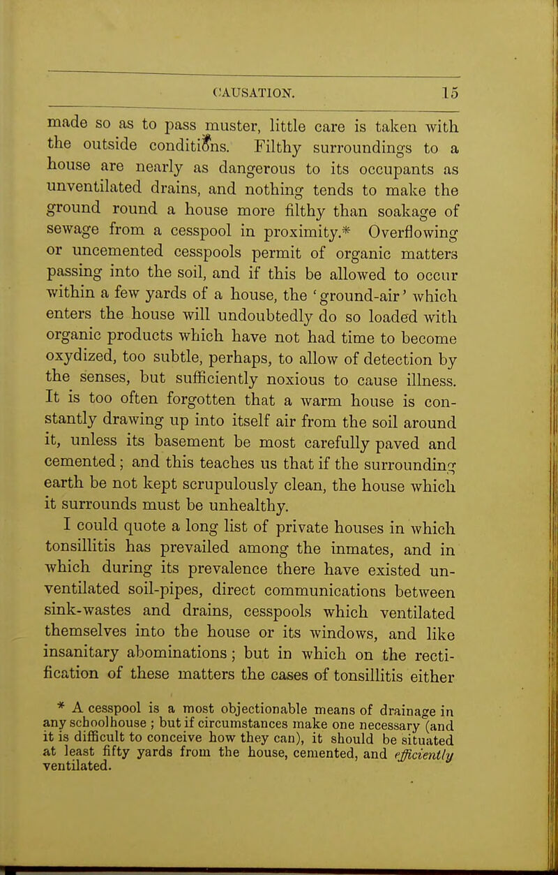 made so as to pass muster, little care is taken Avith the outside conditions. Filthy surroundings to a house are nearly as dangerous to its occupants as unventilated drains, and nothing tends to make the ground round a house more filthy than soakage of sewage from a cesspool in proximity.* Overflowing or uncemented cesspools permit of organic matters passing into the soil, and if this be allowed to occur within a few yards of a house, the 'ground-air' Avhich enters the house will undoubtedly do so loaded with organic products which have not had time to become oxydized, too subtle, perhaps, to allow of detection by the senses, but sufficiently noxious to cause illness. It is too often forgotten that a warm house is con- stantly drawing up into itself air from the soil around it, unless its basement be most carefully paved and cemented; and this teaches us that if the surrounding earth be not kept scrupulously clean, the house Avhich it surrounds must be unhealthy. I could quote a long list of private houses in which tonsillitis has prevailed among the inmates, and in Avhich during its prevalence there have existed un- ventilated soil-pipes, direct communications between sink-wastes and drains, cesspools which ventilated themselves into the house or its windows, and like insanitary abominations; but in which on the recti- fication of these matters the cases of tonsillitis either * A cesspool is a most objectionable means of drainage in any schoolhouse ; but if circumstances make one necessary'(and it is difficult to conceive how they can), it should be situated at least fifty yards from the house, cemented, and efficiently ventilated.