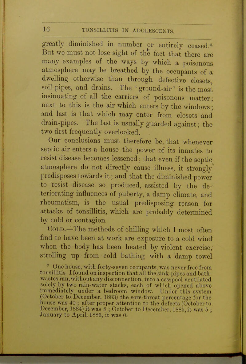 greatly diminished in number or entirely ceased* But we must not lose sight of the fact that there are many examples of the ways by Avhich a poisonous atmosphere may be breathed by the occupants of a dwelling otherwise than through defective closets, soil-pipes, and drains. The ' ground-air' is the most insinuating of all the carriers of poisonous matter; next to this is the air which enters by the windows; and last is that which may enter from closets and drain-pipes. The last is usually guarded against; the two first frequently overlooked. Our conckisions must therefore be, that whenever septic air enters a house the power of its inmates to resist disease becomes lessened; that even if the septic atmosphere do not directly cause illness, it strongly' l^redisposes towards it; and that the diminished power to resist disease so produced, assisted by the de- teriorating influences of puberty, a damp climate, and rheumatism, is the usual predisposing reason for attacks of tonsillitis, which are probably determined by cold or contagion. Gold.—The methods of chilling which I most often find to have been at work are exposure to a cold wind Avhen the body has been heated by violent exercise, strolling up from cold bathing with a damp towel * One house, with forty-seven occupants, was never free from tonsillitis. I found on inspection that all the sink-pipes and bath- wastes ran, without any disconnection, into a cesspool ventilated solely by two rain-water stacks, each of which opened above immediately under a bedroom window. Under this system (October to December, 1883) the sore-throat percentage f()r the hoiise was 40 ; after proper attention to the defects (October to December, 1884) it was 8 ; October to December, 1885, it was 5 ; January to April, 1886, it was 0.