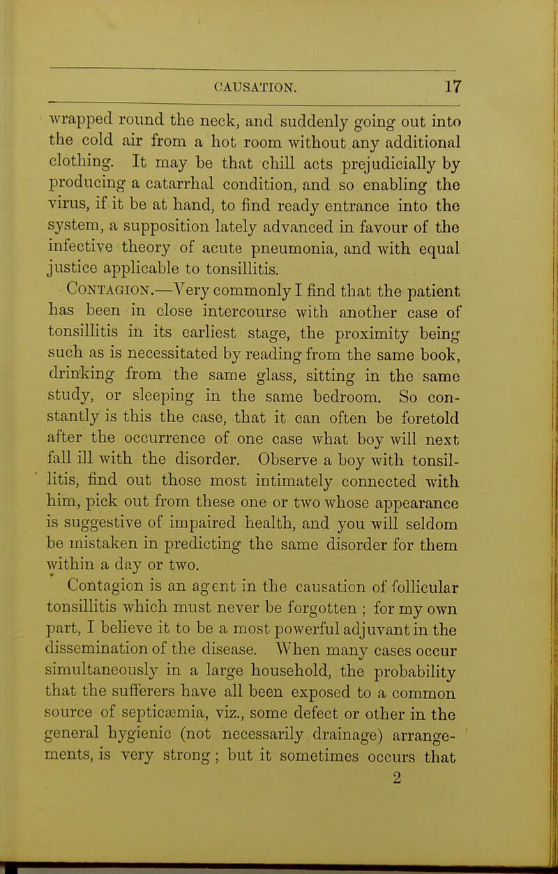 wrapped round the neck, and suddenly going out into the cold air from a hot room without any additional clothing. It may be that chill acts prejudicially by producing a catarrhal condition, and so enabling the virus, if it be at hand, to find ready entrance into the system, a supposition lately advanced in favour of the infective theory of acute pneumonia, and with equal justice applicable to tonsillitis. Contagion—Very commonly I find that the patient has been in close intercourse with another case of tonsillitis in its earliest stage, the proximity being such as is necessitated by reading from the same book, drinking from the same glass, sitting in the same study, or sleeping in the same bedroom. So con- stantly is this the case, that it can often be foretold after the occurrence of one case what boy will next fall ill with the disorder. Observe a boy with tonsil- litis, find out those most intimately connected with him, pick out from these one or two whose appearance is suggestive of impaired health, and you will seldom be mistaken in predicting the same disorder for them within a day or two. Contagion is an agent in the causation of follicular tonsillitis which must never be forgotten ; for my own part, I believe it to be a most powerful adjuvant in the dissemination of the disease. When many cases occur simultaneously in a large household, the probability that the sufferers have all been exposed to a common source of septicjemia, viz., some defect or other in the general hygienic (not necessarily drainage) arrange- ments, is very strong; but it sometimes occurs that 2