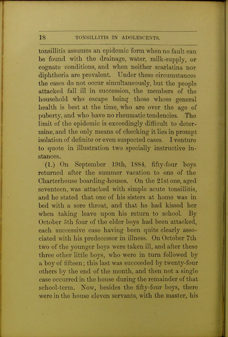 tonsillitis assumes an epidemic form when no fault can be found with the drainage, water, milk-supply, or cognate conditions, and when neither scarlatina nor diphtheria are prevalent. Under these circumstances the cases do not occur simultaneously, but the people attacked fall ill in succession, the members of the household who escape being those whose general health is best at the time, who are over the asre of puberty, and who have no rheumatic tendencies. The limit of the epidemic is exceedingly difficult to deter- mine, and the only means of checking it lies in prompt isolation of definite or even suspected cases. I venture to quote in illustration two specially instructive in- stances, (1.) On September 19th, 1884, fifty-four boys returned after the summer vacation to one of the Charterhouse boarding-houses. On the 21st one, aged seventeen, was attacked with simple acute tonsillitis, and he stated that one of his sisters at home was in bed with a sore throat, and that he had kissed her when taking leave upon his return to school. By October 5th four of the elder boys had been attacked, each successive case having been quite clearly asso- ciated with his predecessor in illness. On October 7th two of the younger boys were taken ill, and after these three other little boys, who were in turn followed by a boy of fifteen; this last was succeeded by twenty-four others by the end of the month, and then not a single case occurred in the house during the remainder of that school-term. Now, besides the fifty-four boys, there were in the house eleven servants, with the master, his