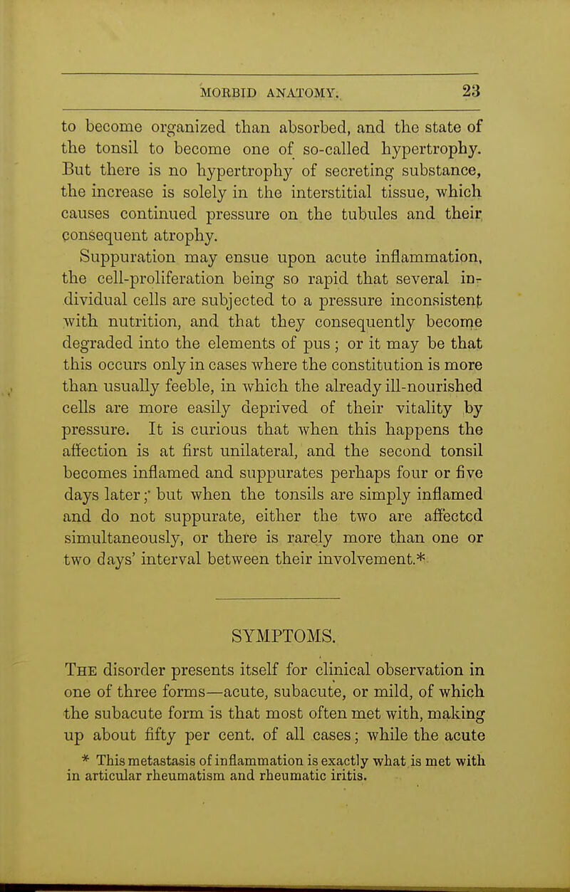 to become organized than absorbed, and the state of the tonsil to become one of so-called hypertrophy. But there is no hypertrophy of secreting substance, the increase is solely in the interstitial tissue, which, causes continued pressure on the tubules and their consequent atrophy. Suppuration may ensue upon acute inflammation, the cell-proliferation being so rapid that several inr dividual cells are subjected to a pressure inconsistent with nutrition, and that they consequently becorne degraded into the elements of pus ; or it may be that this occurs only in cases where the constitution is more than usually feeble, in which the already iU-nourished cells are more easily deprived of their vitality by pressure. It is curious that when this happens the affection is at first unilateral, and the second tonsil becomes inflamed and suppurates perhaps four or five days later ;• but when the tonsils are simply inflamed and do not suppurate, either the two are affected simultaneously, or there is rarely more than one or two days' interval between their involvement.* SYMPTOMS. The disorder presents itself for clinical observation in one of three forms—acute, subacute, or mild, of which the subacute form is that most often met with, making up about fifty per cent, of all cases; while the acute * This metastasis of inflammation is exactly what is met with in articular rheumatism and rheumatic iritis.