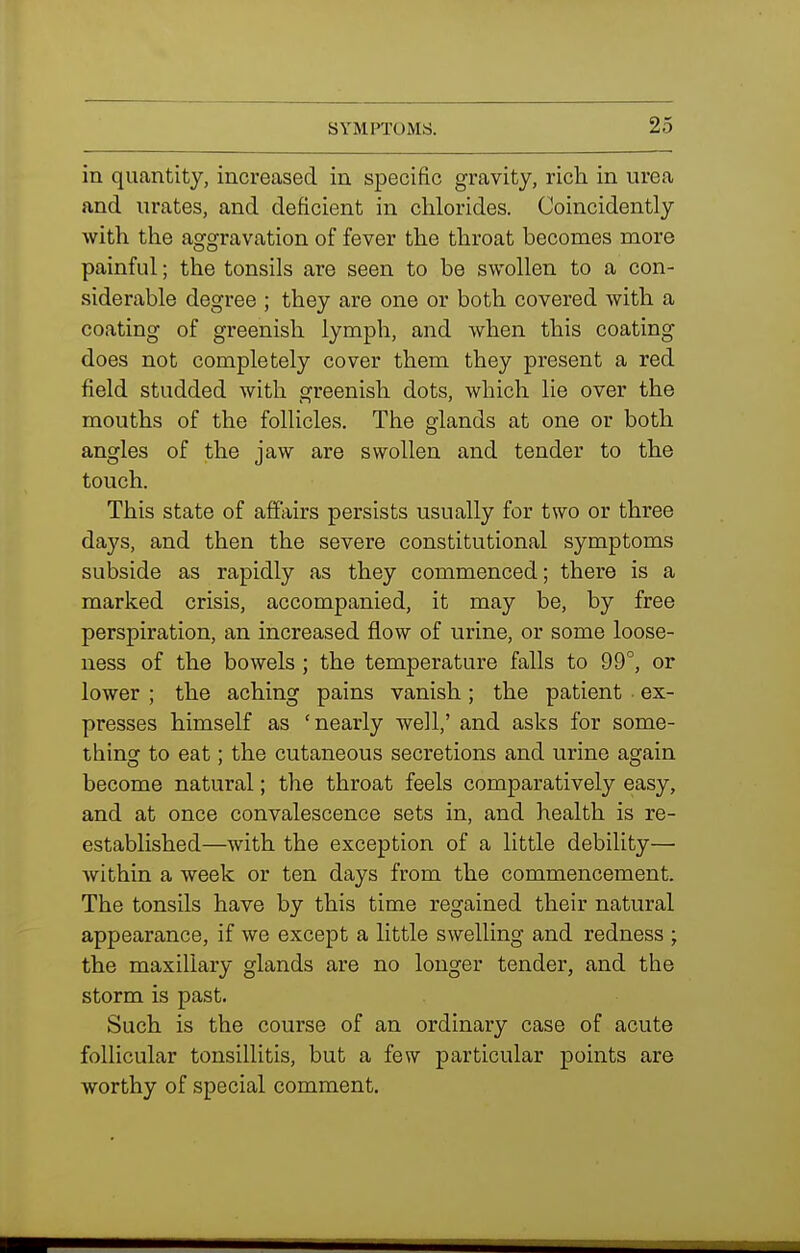 in quantity, increased in specific gravity, rich in urea and urates, and deficient in chlorides. Coincidently with the aggravation of fever the throat becomes more painful; the tonsils are seen to be swollen to a con- siderable degree ; they are one or both covered with a coating of greenish lymph, and when this coating does not completely cover them they present a red field studded with greenish dots, which lie over the mouths of the follicles. The glands at one or both angles of the jaw are swollen and tender to the touch. This state of affairs persists usually for two or three days, and then the severe constitutional symptoms subside as rapidly as they commenced; there is a marked crisis, accompanied, it may be, by free perspiration, an increased flow of urine, or some loose- ness of the bowels ; the temperature falls to 99°, or lower ; the aching pains vanish; the patient ex- presses himself as 'nearly well,' and asks for some- thing to eat; the cutaneous secretions and urine again become natural; the throat feels comparatively easy, and at once convalescence sets in, and health is re- established—with the exception of a little debility— Avithin a week or ten days from the commencement. The tonsils have by this time regained their natural appearance, if we except a little swelling and redness ; the maxillary glands are no longer tender, and the storm is past. Such is the course of an ordinary case of acute follicular tonsillitis, but a few particular points are worthy of special comment.