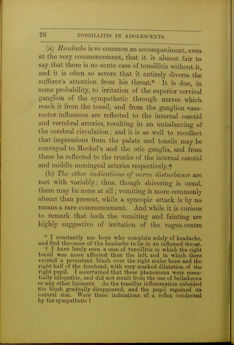 (a) Headache is so common an accompaniment, even at the very commencement, that it is almost fair to say that there is no acute case of tonsilHtis without it, and it is often so severe that it entirely diverts the sufferer's attention from his throat.^ It is due, in some probability, to irritation of the superior cervical ganglion of the sympathetic through nerves which reach it from the tonsil, and from the ganglion vaso- motor influences are reflected to the internal carotid and vertebral arteries, resulting in an unbalancing of the cerebral circulation; and it is as well to recollect that impressions from the palate and tonsils may be conveyed to Meckel's and the otic ganglia, and from these be reflected to the trunks of the internal carotid and middle meningeal arteries respectively.f (b) The other indications of nerve disturbance are met with variably: thus, though shivering is usual, there may be none at all; vomiting is more commonly absent than present, while a syncopic attack is by no means a rare commencement. And while it is curious to remark that both the vomiting and fainting are highly suggestive of irritation of the vagus-centre I constantly see boys who complain solely of headache, and find the cause of the headache to lie in an inflamed throat. t I have lately seen a case of tonsillitis in which the right tonsil was more affected than the left, and in which there existed a persistent blush over the right malar bone and the right half of the forehead, with very marked dilatation of the right pupil. I ascertained that these phenomena were essen- tially idiopathic, and did not result from the use of belladonna or any other liniment. As the tonsillar inflammation subsided tiie blush gradually disappeared, and the pupil regained its iiatural size. Were these indications of a reflex conducted by the sympathetic 1