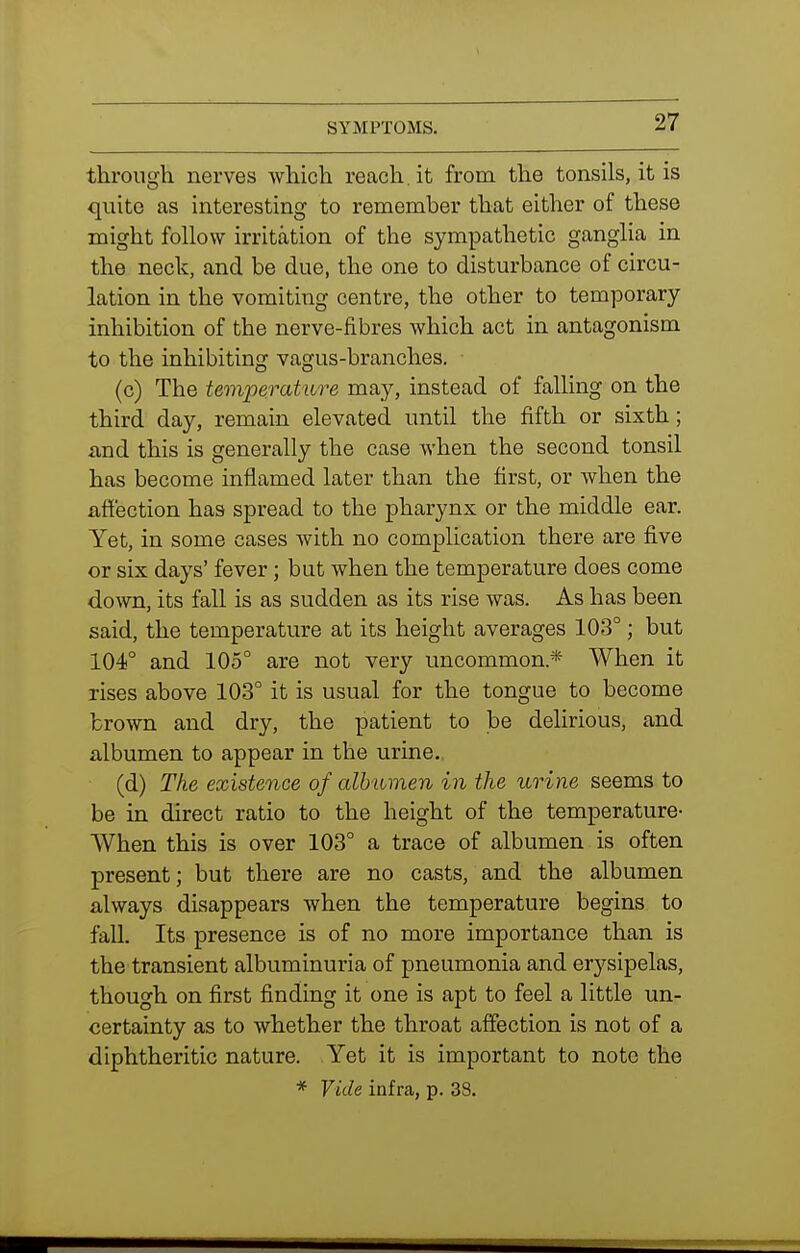 through nerves which reach.it from the tonsils, it is quite as interesting to remember that either of these might follow irritation of the sympathetic ganglia in the neck, and be due, the one to disturbance of circu- lation in the vomiting centre, the other to temporary inhibition of the nerve-fibres which act in antagonism to the inhibiting vagus-branches, (c) The tempevatiire may, instead of falling on the third day, remain elevated until the fifth or sixth; and this is generally the case when the second tonsil has become inflamed later than the first, or when the affection has spread to the pharynx or the middle ear. Yet, in some cases with no complication there are five or six days' fever; but when the temperature does come down, its fall is as sudden as its rise was. As has been said, the temperature at its height averages 103°; but 104° and 105° are not very uncommon.* When it rises above 103° it is usual for the tongue to become brown and dry, the patient to be delirious, and albumen to appear in the urine. (d) The existence of albumen in the urine seems to be in direct ratio to the height of the temperature- When this is over 103° a trace of albumen is often present; but there are no casts, and the albumen always disappears when the temperature begins to fall. Its presence is of no more importance than is the transient albuminuria of pneumonia and er5^sipelas, though on first finding it one is apt to feel a little un- certainty as to whether the throat affection is not of a diphtheritic nature. Yet it is important to note the * Vide infra, p. 38.