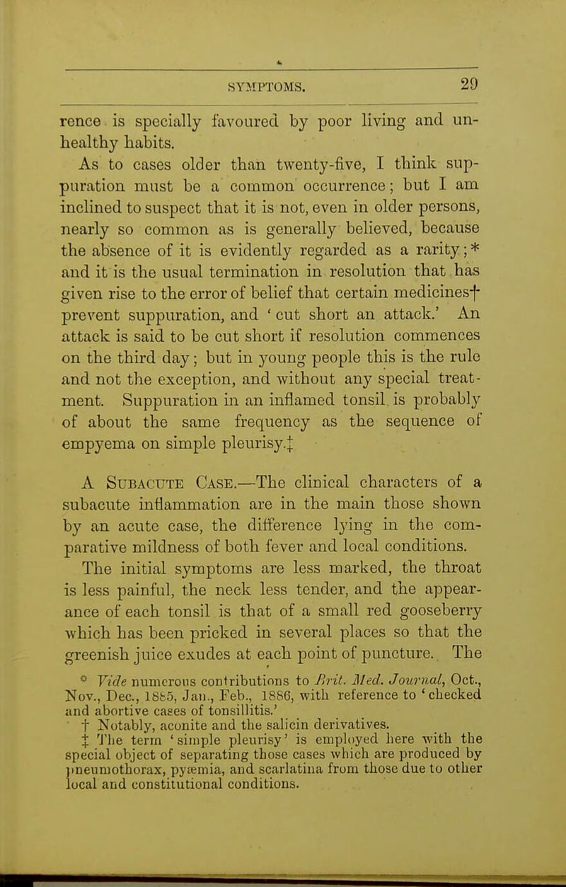 rence. is specially favoured by poor living and un- healthy habits. As to cases older than twenty-five, I think sup- puration must be a common' occurrence; but I am inclined to suspect that it is not, even in older persons, nearly so common as is generally believed, because the absence of it is evidently regarded as a rarity; * and it is the usual termination in resolution that has given rise to the error of belief that certain medicines-f- prevent suppuration, and ' cut short an attack.' An attack is said to be cut short if resolution commences on the third day; but in young people this is the rule and not the exception, and without any special treat- ment. Suppuration in an inflamed tonsil, is probably of about the same frequency as the sequence of empyema on simple pleurisy.j A Subacute Case.—The clinical characters of a subacute inflammation are in the main those shown by an acute case, the difference lying in the com- parative mildness of both fever and local conditions. The initial symptoms are less marked, the throat is less painful, the neck less tender, and the appear- ance of each tonsil is that of a small red gooseberry which has been pricked in several places so that the greenish juice exudes at each point of puncture. The * Vide numerous contributions to />rit. lied. Journal, Oct., Nov., Dec, 18fc5, Jan., Feb., 1886, with reference to 'checked and abortive cases of tonsillitis.' t Notably, aconite and the salicin derivatives. X The term 'simple pleurisy' is employed here -with the special object of separating those cases which are produced by jineumothorax, pyaemia, and scarlatina from those due to other local and constitutional conditions.