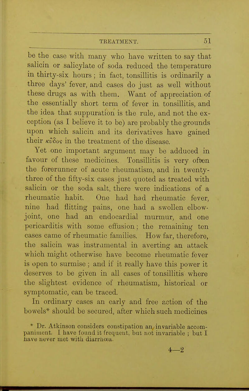 be the case with many who have written to say that salicin or salicylate of soda reduced the temperature in thirty-six hours; in fact, tonsillitis is ordinarily a three days' fever, and cases do just as well without these drugs as with them. Want of appreciation of the essentially short term of fever in tonsillitis, and the idea that suppuration is the rule, and not the ex- ception (as I believe it to be) are probably the grounds upon which salicin and its derivatives have gained their kv8o<; in the treatment of the disease. Yet one important argument may be adduced in favour of these medicines. Tonsillitis is very often the forerunner of acute rheumatism, and in twenty- three of the fifty-six cases just quoted as treated with salicin or the soda salt, there were indications of a rheumatic habit. One had had rheumatic fever, nine had flitting pains, one had a swollen elbow- joint, one had an endocardial murmur, and one pericarditis with some effusion; the remaining ten cases came of rheumatic families. How far, therefore, the salicin was instrumental in averting an attack which might otherwise have become rheumatic fever is open to surmise ; and if it really have this power it deserves to be given in all cases of tonsillitis where the slightest evidence of rheumatism, historical or symptomatic, can be traced. In ordinary cases an early and free action of the bowels* should be secured, after which such medicines * Dr. Atkinson considers constipation an, invariable accom- paniment. I have found it frequent, but not invariable ; but I liave never met with diarrhoea. 4—2
