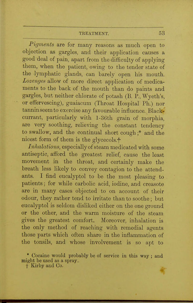Pigments are for many reasons as much open to objection as gargles, and their application causes a good deal of pain, apart from the difficulty of applying them, when the patient, owing to the tender state of the lymphatic glands, can barely open his mouth. Lozenges allow of more direct application of medica- ments to the back of the mouth than do paints and gargles, but neither chlorate of potash (B. P., Wyeth's, or effervescing), guaiacum (Throat Hospital Ph.) nor tannin seem to exercise any favourable influence. Black- currant, particularly with l-36th grain of morphia, are very soothing, relieving the constant tendency to swallow, and the continual short cough ;* and the nicest form of them is the glycecols.f Inhalations, especially of steam medicated with some antiseptic, afford the greatest relief, cause the least movement in the throat, and certainly make the breath less likely to convey contagion to the attend- ants. I find eucalyptol to be the most pleasing to patients; for while carbolic acid, iodine, and creasote are in many cases objected to on account of their odour, they rather tend to irritate than to soothe; but eucalyptol is seldom disliked either on the one ground or the other, and the warm moisture of the steam gives the greatest comfort. Moreover, inhalation is the only method of reaching with remedial agents those parts which often share in the inflammation of the tonsils, and whose involvement is so apt to • Cocaine would probably be of service in this way ; and might be used as a spray, f Kir by and Co. ^