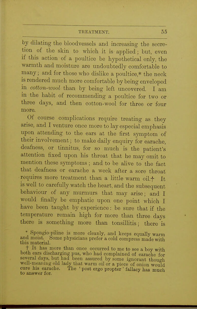 by dilating the bloodvessels and increasing the secre- tion of the skin to which it is applied; but, even if this action of a poultice be hypothetical only, the Avarmth and moisture are undoubtedly comfortable to many; and for those who dislike a poultice,* the neck is rendered much more comfortable by being enveloped in cotton-tvool than by being left uncovered. I am m the habit of recommending a poultice for two or three days, and then cotton-wool for three or four more. Of course complications require treating as they arise, and I venture once more to lay especial emphasis upon attending to the ears at the first symptom of their involvement; to make daily enquiry for earache, deafness, or tinnitus, for so much is the patient's attention fixed upon his throat that he may omit to mention these symptoms ; and to be ahve to the fact that deafness or earache a week after a sore throat requires more treatment than a little warm oil.f It is well to carefully watch the heart, and the subsequent behaviour of any murmurs that may arise; and I would finally be emphatic upon one point which I have been taught by experience: be sure that if the temperature remain high for more than three days there is something more than tonsillitis; there is * Spongio-piline is more cleanly, and keeps equally warm and moist. Home physicians prefer a cold compress made with tbis material. t It has more than once occurred to me to see a boy with both ears discharging pus, who had complained of earache for several days, but had been assured by some ignorant though well-meaning old lady that warm oil or a piece of onion would cure his earache. The ' post ergo propter ' fallacy has much to answer for.