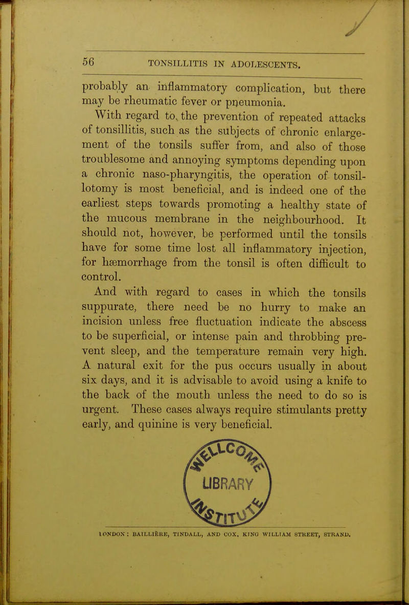 y 56 TONSILLITIS IN ADOLESCENTS. probably an inflammatory complication, but there may be rheumatic fever or pneumonia. With regard to, the prevention of repeated attacks of tonsillitis, such as the subjects of chronic enlarge- ment of the tonsils suffer from, and also of those troublesome and annoying symptoms depending upon a chronic naso-pharyngitis, the operation of tonsil- lotomy is most beneficial, and is indeed one of the earliest steps towards promoting a healthy state of the mucous membrane in the neighbourhood. It should not, ho^yever, be performed until the tonsils have for some time lost all inflammatory injection, for haemorrhage from the tonsil is often difficult to control. And with regard to cases in which the tonsils suppurate, there need be no hurry to make an incision unless free fluctuation indicate the abscess to be superficial, or intense pain and throbbing pre- vent sleep, and the temperature remain very high. A natural exit for the pus occurs usually in about six days, and it is advisable to avoid using a knife to the back of the mouth unless the need to do so is urgent. These cases always require stimulants pretty early, and quinine is very beneficial. lONJDOX : BAILLIEKE, TINDALL, AND COX, KING WILLIAM 8THEET. STRANU.