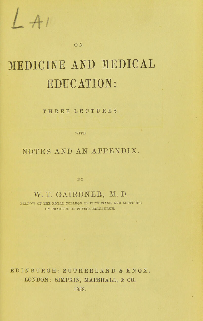 ON MEDICINE AND MEDICAL EDUCATION: THREE LE C T TJ R E S . WITH NOTES AND AN APPENDIX. BY W. T. GAIRDNER, M. D. FET-LOW OF THE ROTAI. COLLEGE OF PHTSICIANS, AND LECTUEER OJl PRACTICE OF PHTSIC, EDINBURGH. EDINBURGH: SUTHERLAND & KNOX. LONDON: SIMPKIN, MARSHALL, & CO. 1858.