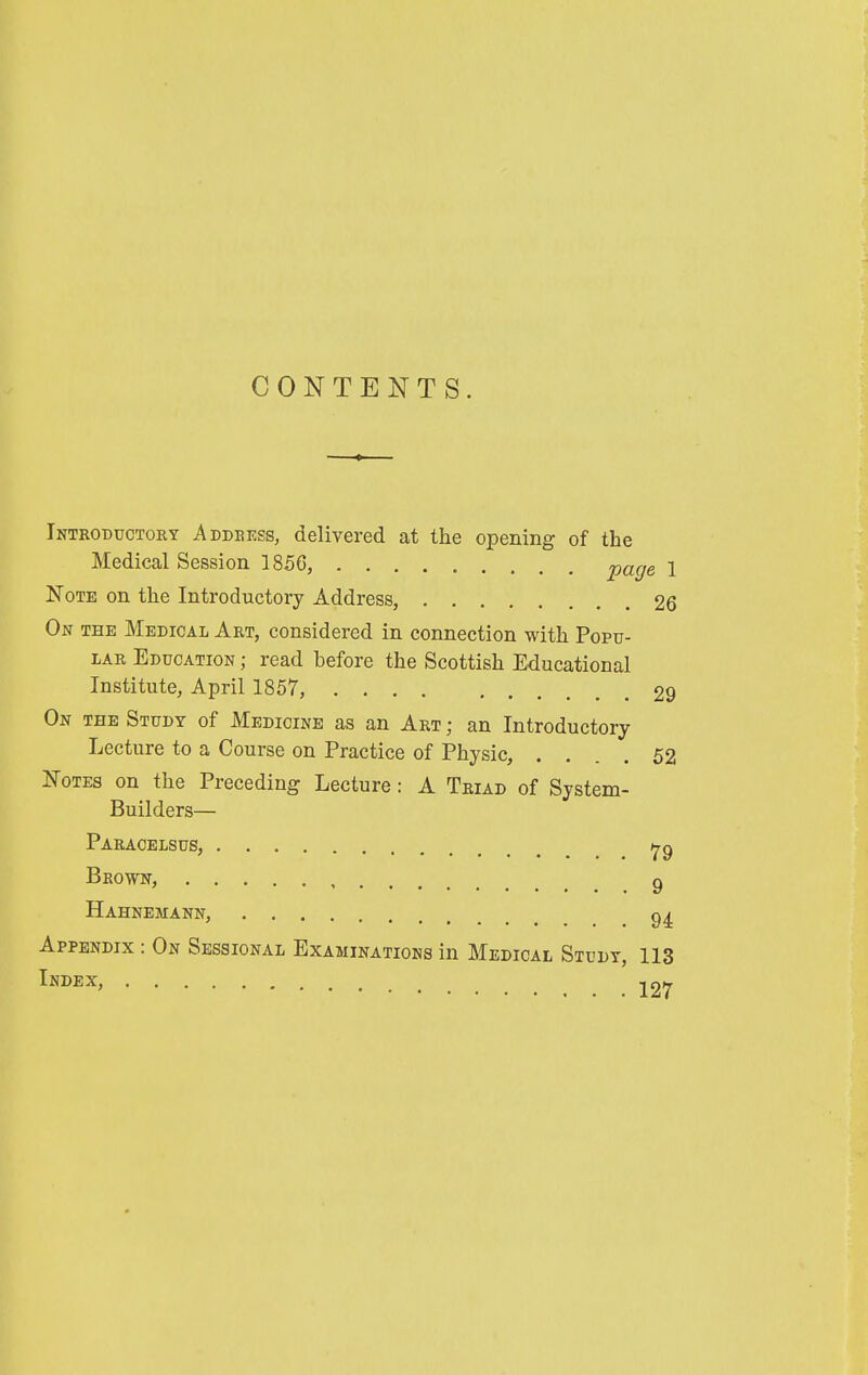 CONTENTS. Introductory Address, delivered at the opening of the Medical Session 1856, page 1 Note on the Introductory Address, 26 On THE Medical Art, considered in connection with Popu- lar Education ; read before the Scottish Educational Institute, April 1857, .... 29 On the Study of Medicine as an Art ; an Introductory Lecture to a Course on Practice of Physic, .... 52 Notes on the Preceding Lecture: A Triad of System- Builders— Paracelsus, Brown, ^ Hahnemann, Appendix : On Sessional Examinations in Medical Study, 113 Index, ^27