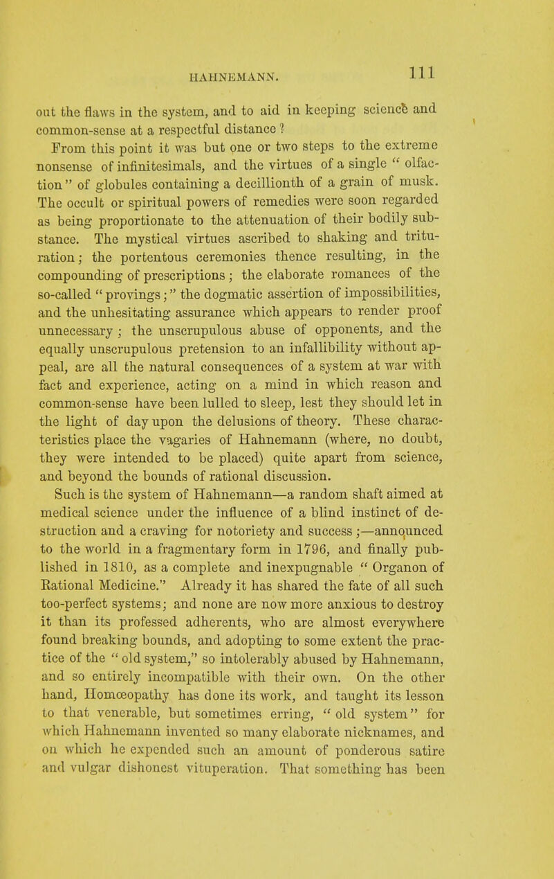 out the flaws in the system, and to aid in keeping science and common-sense at a respectful distance 1 Prom this point it was but one or two steps to the extreme nonsense of infinitesimals, and the virtues of a single  olfac- tion of globules containing a decillionth of a grain of musk. The occult or spiritual powers of remedies were soon regarded as being proportionate to the attenuation of their bodily sub- stance. The mystical virtues ascribed to shaking and tritu- ration; the portentous ceremonies thence resulting, in the compounding of prescriptions; the elaborate romances of the so-called  provings; the dogmatic assertion of impossibilities, and the unhesitating assurance which appears to render proof unnecessary ; the unscrupulous abuse of opponents, and the equally unscrupulous pretension to an infallibility without ap- peal, are all the natural consequences of a system at war with fact and experience, acting on a mind in which reason and common-sense have been lulled to sleep, lest they should let in the light of day upon the delusions of theory. These charac- teristics place the vagaries of Hahnemann (where, no doubt, they Avere intended to be placed) quite apart from science, and beyond the bounds of rational discussion. Such is the system of Hahnemann—a random shaft aimed at medical science under the influence of a blind instinct of de- struction and a craving for notoriety and success ;—annqunced to the world in a fragmentary form in 1796, and finally pub- lished in 1810, as a complete and inexpugnable  Organ on of Rational Medicine. Already it has shared the fate of all such too-perfect systems; and none are now more anxious to destroy it than its professed adherents, who are almost everywhere found breaking bounds, and adopting to some extent the prac- tice of the  old system, so intolerably abused by Hahnemann, and so entirely incompatible with their own. On the other hand, Homoeopathy has done its work, and taught its lesson to that venerable, but sometimes erring,  old system for which Hahnemann invented so many elaborate nicknames, and on which he expended such an amount of ponderous satire and vulgar dishonest vituperation. That something has been