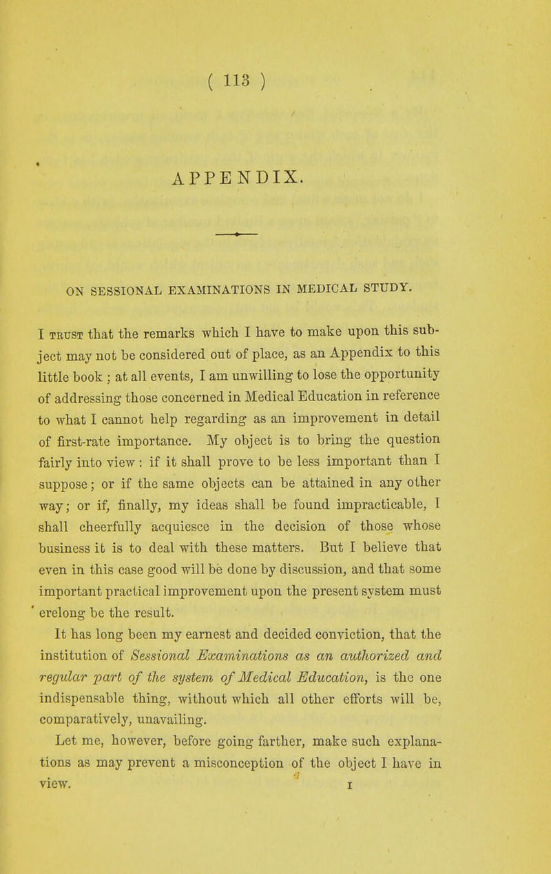 APPENDIX. ON SESSIONAL EXAMINATIONS IN MEDICAL STUDY. I TRUST that the remarks which I have to make upon this sub- ject may not be considered out of place, as an Appendix to this little book ; at all events, I am unwilling to lose the opportunity of addressing those concerned in Medical Education in reference to what I cannot help regarding as an improvement in detail of first-rate importance. My object is to bring the question fairly into view : if it shall prove to be less important than I suppose; or if the same objects can be attained in any other way; or if, finally, my ideas shall be found impracticable, 1 shall cheerfully acquiesce in the decision of those whose business it is to deal with these matters. But I believe that even in this case good will be done by discussion, and that some important practical improvement upon the present system must ' erelong be the result. It has long been my earnest and decided conviction, that the institution of Sessional Examinations as an authorized and regular part of the system of Medical Education, is the one indispensable thing, without which all other efibrts will be, comparatively, unavailing. Let me, however, before going farther, make such explana- tions as may prevent a misconception of the object I have in view. I