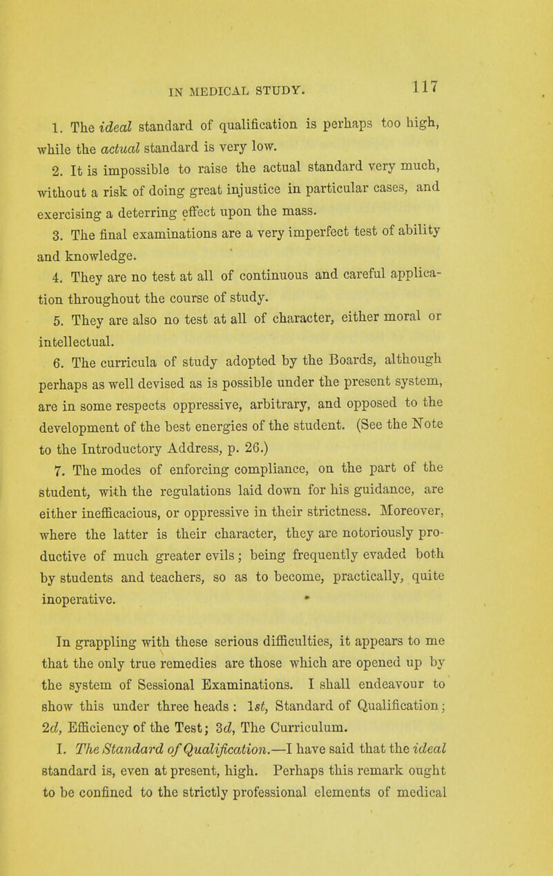 1. The ideal standard of qualification is perhaps too high, while the actual standard is very low. 2. It is impossible to raise the actual standard very much, without a risk of doing great injustice in particular cases, and exercising a deterring effect upon the mass. 3. The final examinations are a very imperfect test of ability and knowledge. 4. They are no test at all of continuous and careful applica- tion throughout the course of study. 5. They are also no test at all of character, either moral or intellectual. 6. The curricula of study adopted by the Boards, although perhaps as well devised as is possible under the present system, are in some respects oppressive, arbitrary, and opposed to the development of the best energies of the student. (See the Note to the Introductory Address, p. 26.) 7. The modes of enforcing compliance, on the part of the student, with the regulations laid down for his guidance, are either inefficacious, or oppressive in their strictness. Moreover, where the latter is their character, they are notoriously pro- ductive of much greater evils; being frequently evaded both by students and teachers, so as to become, practically, quite inoperative. • In grappling with these serious difficulties, it appears to me that the only true remedies are those which are opened up by the system of Sessional Examinations. I shall endeavour to show this under three heads : 1st, Standard of Qualification; 2d, Efficiency of the Test; dd, The Curriculum. I. The Standard of Qualification.—I have said that the ideal standard is, even at present, high. Perhaps this remark ought to be confined to the strictly professional elements of medical