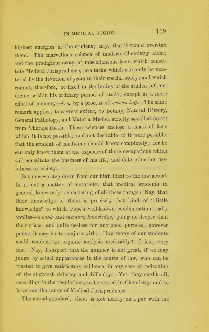 highest energies of the student; nay, that it would over-tax them. The marvellous science of modern Chemistry alone, and the prodigious array of miscellaneous facts which consti- tute Medical Jurisprudence, are tasks which can only be mas- tered by the devotion of years to their special study; and which cannot, therefore, be fixed in the brains of the student of me- dicine within his ordinary period of study, except as a mere eflfort of memory—i. e. by a process of cramming. The same remark applies, to a great extent, to Botany, Natural History, General Pathology, and Materia Medica strictly so-called (apart from Therapeutics.) These sciences enclose a mass of facts which it is not possible, and not desirable if it were possible, that the student of medicine should know completely; for he can only know them at the expense of those occupations which will constitute the business of his life, and determine his use- fulness to society. But now we step down from our high ideal to the low actual. Is it not a matter of notoriety, that medical students in general know only a smattering of all these things 1 Nay, that their knowledge of them is precisely that kind of  little knowledge to which Pope's well-known condemnation really applies—a hooh and memory knowledge, going no deeper than the surface, and quite useless for any good purpose, however potent it may be to conjure with. How many of our students could conduct an organic analysis creditably'? I fear, very few. Nay, I suspect that the number is not great, if we may judge by actual appearances in the courts of law, who can be trusted to give satisfactory evidence in any case of poisoning of the slightest delicacy and difficulty. Yet they ought all, according to the regulations, to be versed in Chemistry, and to have run the range of Medical Jurisprudence. The actual standard, then, is not nearly on a par with the