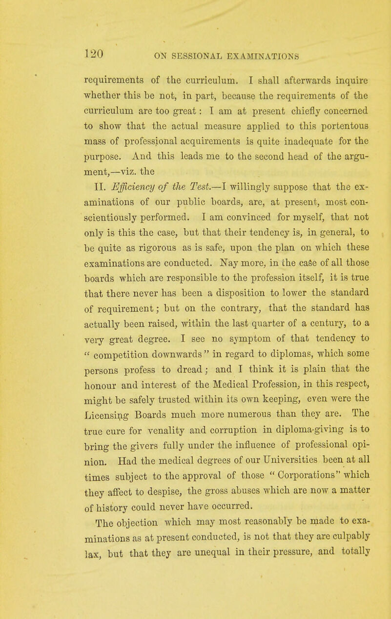 requirements of the curriculum. I shall afterwards inquire whether this be not, in part, because the requirements of the curriculum are too great: I am at present chiefly concerned to show that the actual measure applied to this portentous mass of professional acquirements is quite inadequate for the purpose. And this leads me to the second head of the argu- ment,—viz. the II. Efficiency of the Test.—I willingly suppose that the ex- aminations of our public boards, are, at present, most con- scientiously performed. I am convinced for myself, that not only is this the case, but that their tendency is, in general, to be quite as rigorous as is safe, upon the plan on which these examinations are conducted. Nay more, in the caSe of all those boards which are responsible to the profession itself, it is true that there never has been a disposition to lower the standard of requirement; but on the contrary, that the standard has actually been raised, within the last quarter of a century, to a very great degree. I see no symptom of that tendency to  competition downwards  in regard to diplomas, which some persons profess to dread : and I think it is plain that the honour and interest of the Medical Profession, in this respect, might be safely trusted within its own keeping, even were the Licensing Boards much more numerous than they are. The true cure for venality and corruption in diploma-giving is to bring the givers fully under the influence of professional opi- nion. Had the medical degrees of our Universities been at all times subject to the approval of those  Corporations which they affect to despise, the gross abuses which are now a matter of history could never have occurred. The objection which may most reasonably be made to exa- minations as at present conducted, is not that they are culpably lax, but that they are unequal in their pressure, and totally