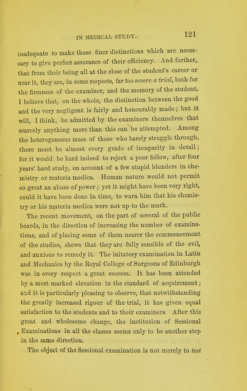 inadequate to make those finer distinctions wMch are neces- sary to give perfect assurance of their efficiency. And further, that from their being all at the close of the student's career or near it, they are, in some respects, far too severe a trial, both for the firmness of the examiner, and the memory of the student. I believe that, on the whole, the distinction between the good and the very negligent is fairly and honourably made; but it will, I think, be admitted by the examiners themselves that scarcely anything more than this can be attempted. Among the heterogeneous mass of those who barely struggle through, there must be almost every grade of incapacity in detail; for it would be hard indeed to reject a poor fellow, after four years' hard study, on account of a few stupid blunders in che- mistry or materia medica. Human nature would not permit so great an abuse of power; yet it might have been very right, could it have been done in time, to warn him that his chemis- tiy or his materia medica were not up to the mark. The recent movement, on the part of several of the public boards, in the direction of increasing the number of examina- tions, and of placing some of them nearer the commencement of the studies, shows that they are fully sensible of the evil, and anxious to remedy it. The initatory examination in Latin and Mechanics by the Royal College of Surgeons of Edinburgh was in every respect a great success. It has been attended by a most marked elevation in the standard of acquirement ; and it is particularly pleasing to observe, that notwithstanding the greatly increased rigour of the trial, it has given equal satisfaction to the students and to their examiners After this great and wholesome change, the institution of Sessional , Examinations in all the classes seems only to be another step in the same direction. The object of the Sessional examination is not merely to test