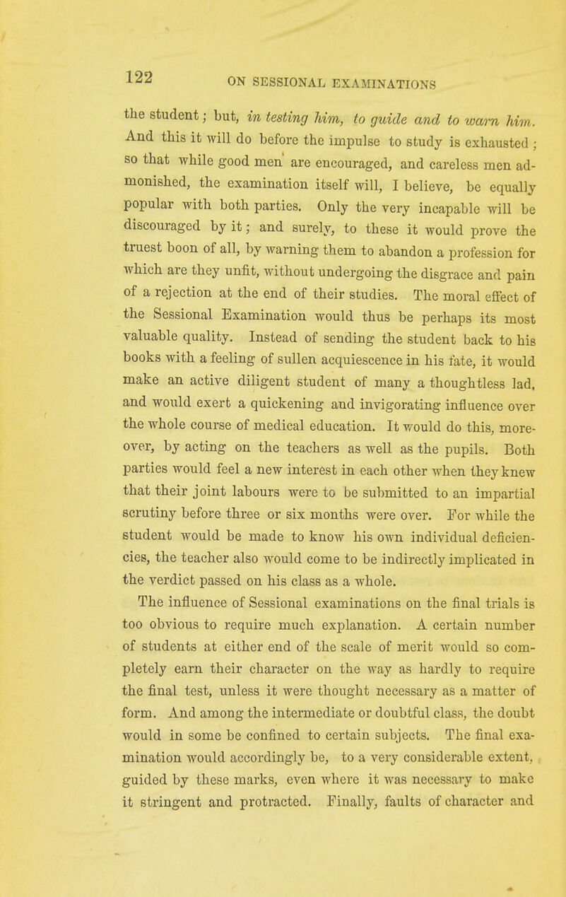 the student; but, in testing him, to guide and to warn Mm. And this it will do before the impulse to study is exhausted ; so that while good men' are encouraged, and careless men ad- monished, the examination itself will, I believe, be equally popular with both parties. Only the very incapable will be discouraged by it; and surely, to these it would prove the truest boon of all, by warning them to abandon a profession for which are they unfit, without undergoing the disgrace and pain of a rejection at the end of their studies. The moral effect of the Sessional Examination would thus be perhaps its most valuable quality. Instead of sending the student back to his books with a feeling of sullen acquiescence in his fate, it would make an active diligent student of many a thoughtless lad, and would exert a quickening and invigorating influence over the whole course of medical education. It would do this, more- over, by acting on the teachers as well as the pupils. Both parties would feel a new interest in each other when they knew that their joint labours were to be submitted to an impartial scrutiny before three or six months were over. For while the student would be made to know his own individual deficien- cies, the teacher also would come to be indirectly implicated in the verdict passed on his class as a whole. The influence of Sessional examinations on the final trials is too obvious to require much explanation. A certain number of students at either end of the scale of merit would so com- pletely earn their character on the way as hardly to require the final test, unless it were thought necessary as a matter of form. And among the intermediate or doubtful class, the doubt would in some be confined to certain subjects. The final exa- mination would accordingly be, to a very considerable extent, guided by these marks, even where it was necessary to make it stringent and protracted. Finally, faults of character and