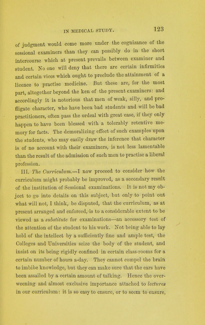 of judgment would come more under the cognizance of the sessional examiners than they can possibly do in the short intercourse which at present prevails between examiner and student. No one will deny that there are certain infirmities and certain vices which ought to preclude the attainment of a licence to practise medicine. But these are, for the most part, altogether beyond the ken of the present examiners: and accordingly it is notorious that men of weak, silly, and pro- fligate character, who have been bad students and will be bad practitioners, often pass the ordeal with great ease, if they only happen to have been blessed with a tolerably retentive me- mory for facts. The demoralizing effect of such examples upon the students, who may easily draw the inference that character is of no account with their examiners, is not less lamentable than the result of the admission of such men to practise a liberal profession. III. The Curriculum.—1 now proceed to consider how the curriculum might probably be improved, as a secondary result of the institution of Sessional examinations. It is not my ob- ject to go into details on this subject, but only to point out what will not, I think, be disputed, that the curriculum, as at present arranged and enforced, is to a considerable extent to be viewed as a substitute for examinations—an accessory test of the attention of the student to his work. Not being able to lay hold of the intellect by a sufficiently fine and ample test, the Colleges and Universities seize the body of the student, and insist on its being rigidly confined in certain class-rooms for a certain number of hours a-day. They caimot compel the brain to imbibe knowledge, but they can make sure that the ears have been assailed by a certain amount of talking. Hence the over- weening and almost exclusive importance attached to lectures in our curriculum: it is so easy to ensure, or to seem to ensure,