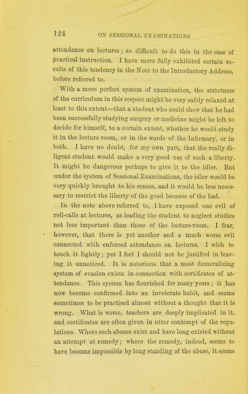 attendance on lectures; so difficult to do this in the case of practical instruction. I have more fully exhibited certain re- sults of this tendency in the Note to the Introductory Address, before referred to. With a more perfect system of examination, the strictness of the curriculum in this respect might be very safely relaxed at least to this extent—that a student who could show that he had been successfully studying surgery or medicine might be left to decide for himself, to a certain extent, whether he would study it in the lecture room, or in the wards of the Infirmary, or in both. I have no doubt, for my own part, that the really di- ligent student would make a very good use of such a liberty. It might be dangerous perhaps to give it to the idler. But under the system of Sessional Examinations, the idler would be very quickly brought to his senses, and it would be less neces- sary to restrict the liberty of the good because of the bad. In the note above referred to, I have exposed one evil of roll-calls at lectures, as leading the student to neglect studies not less important than those of the lecture-room. I fear, however, that there is yet another and a much worse evil connected with enforced attendance on lectures. I wish to touch it lightly; yet I feel I should not be justified in leav- ing it unnoticed. It is notorious that a most demoralizing system of evasion exists in connection with certificates of at- tendance. This system has flourished for many years; it 'has now become confirmed into an inveterate habit, and seems sometimes to be practised almost without a thought that it is wrong. What is worse, teachers are. deeply implicated in it, and certificates are often given in utter contempt of the regu- lations. Where such abuses exist and have long existed without an attempt at remedy; where the remedy, indeed, seems to have become impossible by long standing of the abuse, it seems