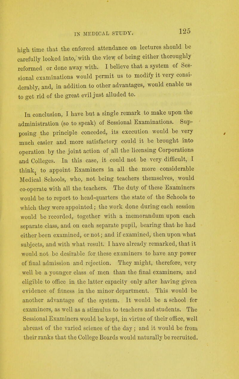 high time that the enforced attendance on lectures should be carefully looked into,'with the vie^ of being either thoroughly reformed or done away with. I believe that a system of Ses- sional examinations would permit us to modify it very consi- derably, and, in addition to other advantages, would enable us to get rid of the great evil just alluded to. In conclusion, I have but a single remark to make upon the administration (so to speak) of Sessional Examinations, Sup- posing the principle conceded, its execution would be very much easier and more satisfactory could it be brought into operation by the joint action of all the licensing Corporations and Colleges. In this case, it could not be very difficult, I think, to appoint Examiners in all the more considerable Medical Schools, who, not being teachers themselves, would co-operate with all the teachers. The duty of these Examiners would be to report to head-quarters the state of the Schools to which they were appointed; the work done during each session would be recorded, together with a memorandum upon each separate class, and on each separate pupil, bearing that he had either been examined, or not; and if examined, then upon what subjects, and with what result, I have already remarked, that it would not be desirable for these examiners to have any power of final admission and rejection. They might, therefore, very well be a younger class of men than the final examiners, and eligible to office in the latter capacity only after having given evidence of fitness in the minor department. This would be another advantage of the system. It would be a school for examiners, as well as a stimulus to teachers and students. The Sessional Examiners would be kept, in virtue of their office, well abreast of the varied science of the day; and it would be from their ranks that the College Boards would naturally be recruited.