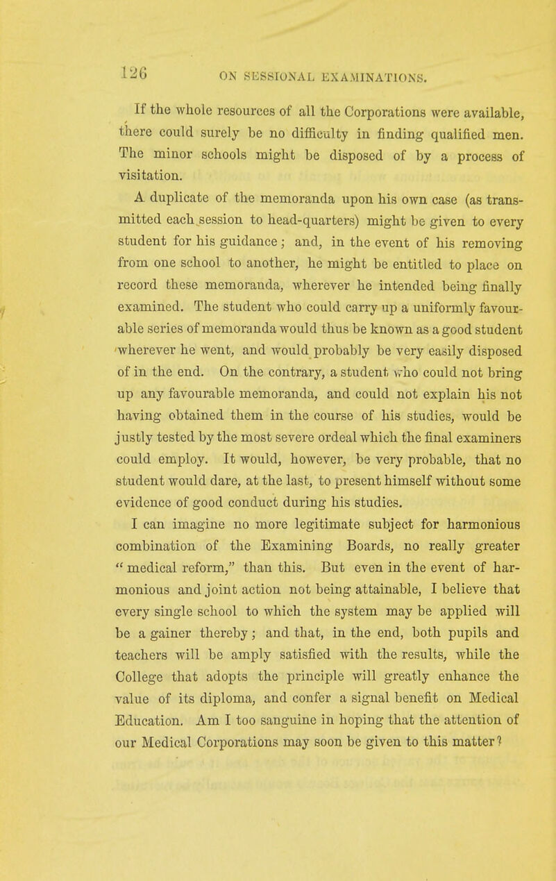 If the whole resources of all the Corporations were available, there could surely be no difficulty in finding qualified men. The minor schools might be disposed of by a process of visitation. A duplicate of the memoranda upon his own case (as trans- mitted each session to head-quarters) might be given to every student for his guidance; and, in the event of his removing from one school to another, he might be entitled to place on record these memoranda, wherever he intended being finally examined. The student who could carry up a uniformly favour- able series of memoranda would thus be known as a good student 'wherever he went, and would probably be very easily disposed of in the end. On the contrary, a student vrho could not bring up any favourable memoranda, and could not explain his not having obtained them in the course of his studies, would be justly tested by the most severe ordeal which the final examiners could employ. It would, however, be very probable, that no student would dare, at the last, to present himself without some evidence of good conduct during his studies. I can imagine no more legitimate subject for harmonious combination of the Examining Boards, no really greater  medical reform, than this. But even in the event of har- monious and joint action not being attainable, I believe that every single school to which the system may be applied will be a gainer thereby; and that, in the end, both pupils and teachers will be amply satisfied with the results, while the College that adopts the principle will greatly enhance the value of its diploma, and confer a signal benefit on Medical Education, Am I too sanguine in hoping that the attention of our Medical Corporations may soon be given to this matter ?