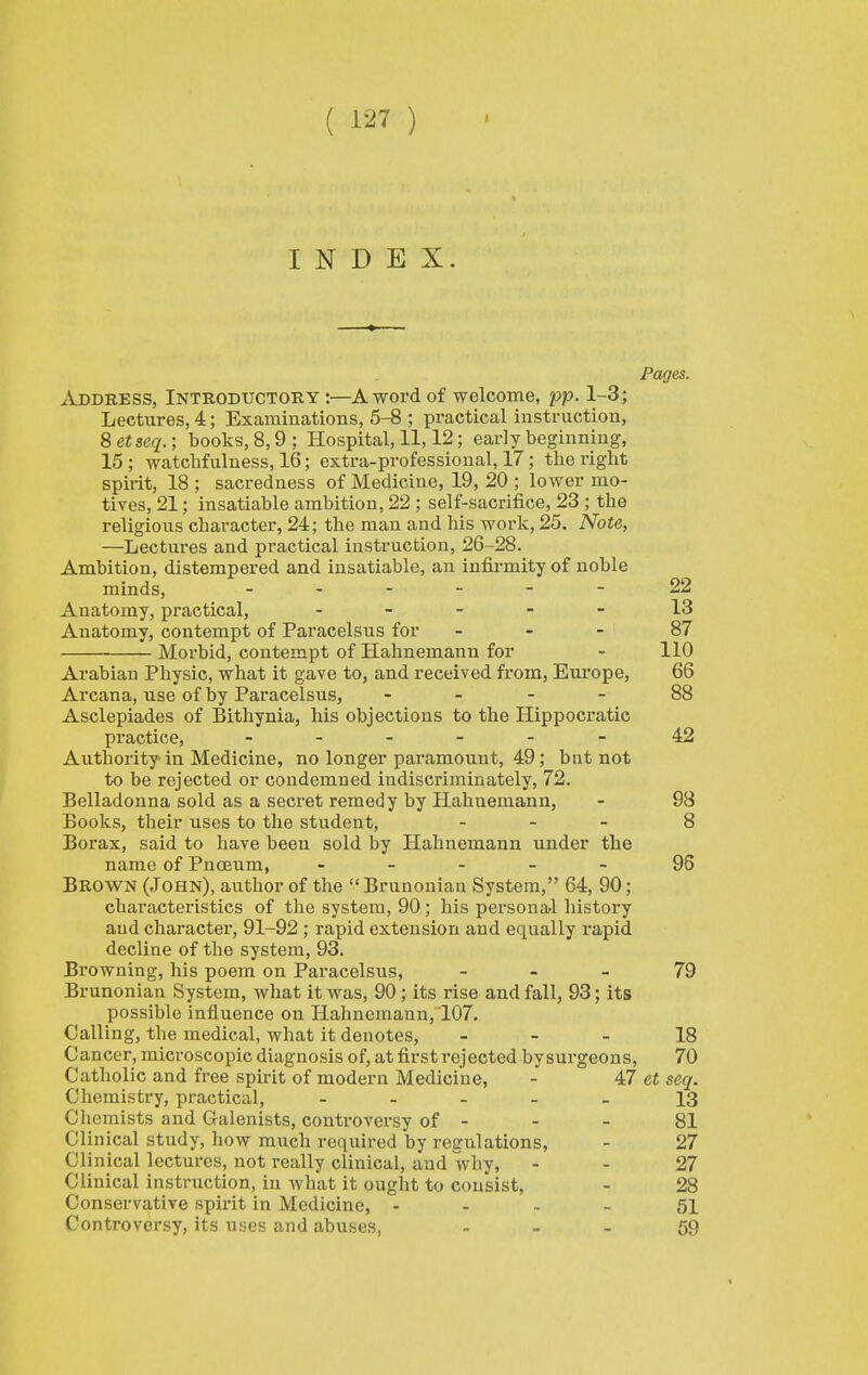 INDEX. Pages. ^^DDRESs, Introductory:—A word of welcome, pp. 1-3; Lectures, 4; Examinations, 5-8 ; practical instruction, 8 etseq.; books, 8,9 ; Hospital, 11,12; early beginning, 15; watchfulness, 16; extra-professional, 17; the right spirit, 18 ; sacredness of Medicine, 19, 20 ; lower mo- tives, 21; insatiable ambition, 22 ; self-sacrii&ce, 23 ; the religious character, 24; the man and his work, 25. Note, —Lectures and practical instruction, 26-28. Ambition, distempered and insatiable, an infirmity of noble minds, 22 Anatomy, practical, . _ _ - - 13 Anatomy, contempt of Paracelsus for - - - 87 Morbid, contempt of Hahnemann for - 110 Arabian Physic, what it gave to, and received from, Europe, 66 Arcana, use of by Paracelsus, - _ - - 88 Asclepiades of Bithynia, his objections to the Hippocratic practice, ------ 42 Authority in Medicine, no longer paramount, 49; bnt not to be rejected or condemned indiscriminately, 72. Belladonna sold as a secret remedy by Hahnemann, - 98 Books, their uses to the student, - . - 8 Borax, said to have been sold by Hahnemann under the name of Pnceum, ----- 95 Brown (John), author of the Brunonian System, 64, 90; characteristics of the system, 90 ; his personal history and character, 91-92 ; rapid extension and equally rapid decline of the system, 93. Browning, his poem on Paracelsus, - - - 79 Brunonian System, what it was, 90; its rise and fall, 93; its possible influence on Hahnemann, 107. Calling, the medical, what it denotes, - - - 18 Cancer, microscopic diagnosis of, at first rejected by surgeons, 70 Catholic and free spirit of modern Medicine, - 47 et seq. Chemistry, practical, _ - - _ _ 13 Chemists and Galenists, controversy of - - - 81 Clinical study, how much required by regulations, - 27 Clinical lectures, not really clinical, and why, - - 27 Clinical instruction, in what it ought to consist, - 28 Conservative spu-it in Medicine, ... - 51 Controversy, its uses and abuses, _ _ . 59